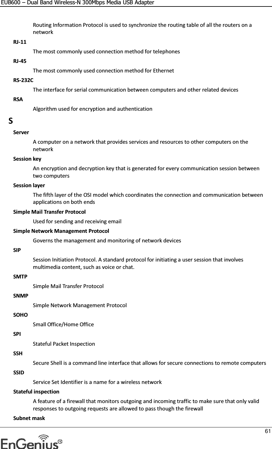 EUB600 – Dual Band Wireless-N 300Mbps Media USB Adapter     61  Routing Information Protocol is used to synchronize the routing table of all the routers on a network RJ-11 The most commonly used connection method for telephones RJ-45 The most commonly used connection method for Ethernet RS-232C The interface for serial communication between computers and other related devices RSA Algorithm used for encryption and authentication S Server A computer on a network that provides services and resources to other computers on the network Session key An encryption and decryption key that is generated for every communication session between two computers Session layer The fifth layer of the OSI model which coordinates the connection and communication between applications on both ends Simple Mail Transfer Protocol Used for sending and receiving email Simple Network Management Protocol Governs the management and monitoring of network devices SIP Session Initiation Protocol. A standard protocol for initiating a user session that involves multimedia content, such as voice or chat.  SMTP Simple Mail Transfer Protocol SNMP Simple Network Management Protocol SOHO Small Office/Home Office SPI Stateful Packet Inspection SSH Secure Shell is a command line interface that allows for secure connections to remote computers SSID Service Set Identifier is a name for a wireless network Stateful inspection A feature of a firewall that monitors outgoing and incoming traffic to make sure that only valid responses to outgoing requests are allowed to pass though the firewall Subnet mask 
