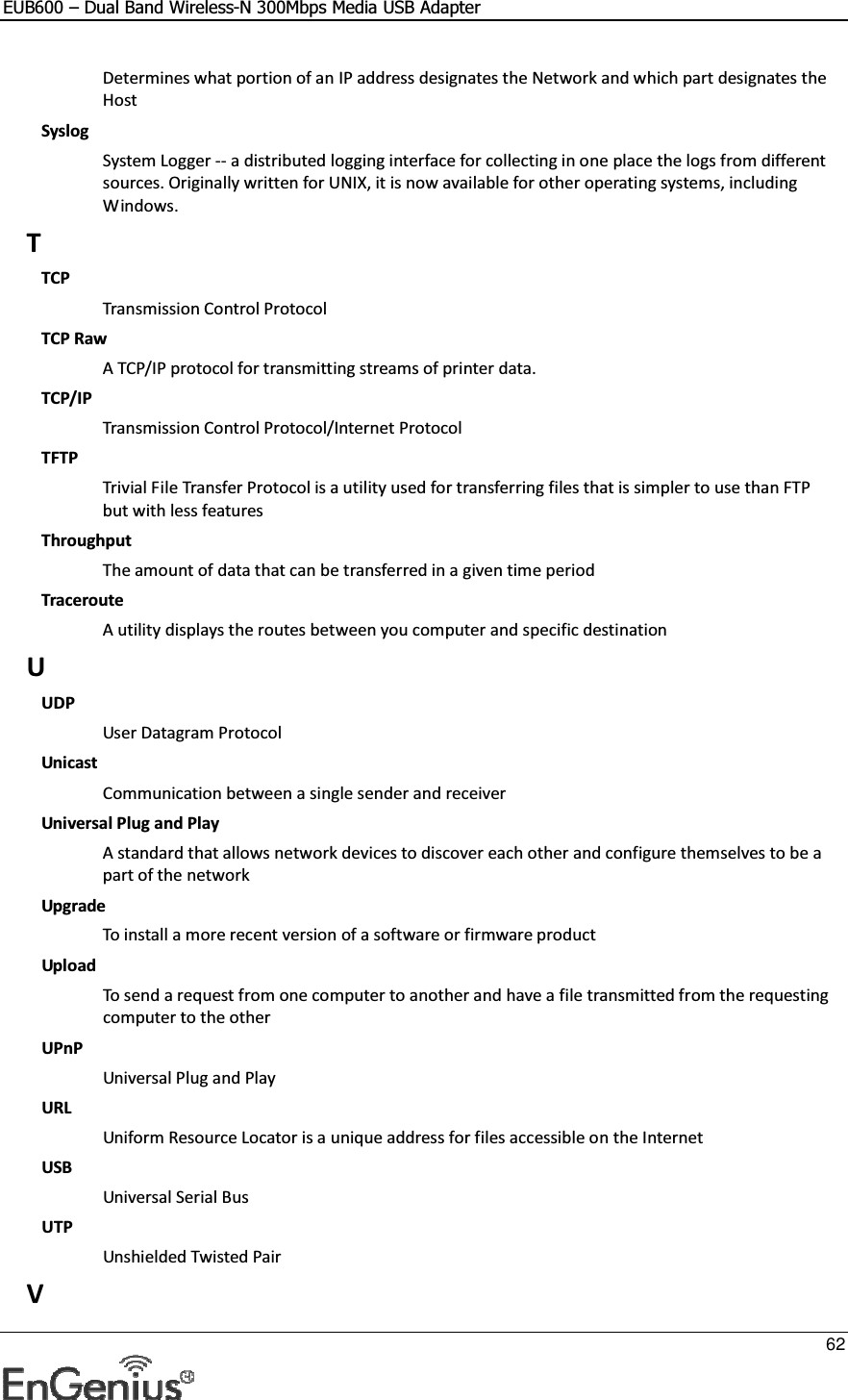 EUB600 – Dual Band Wireless-N 300Mbps Media USB Adapter     62  Determines what portion of an IP address designates the Network and which part designates the Host Syslog System Logger -- a distributed logging interface for collecting in one place the logs from different sources. Originally written for UNIX, it is now available for other operating systems, including Windows.  T TCP Transmission Control Protocol TCP Raw A TCP/IP protocol for transmitting streams of printer data.  TCP/IP Transmission Control Protocol/Internet Protocol TFTP Trivial File Transfer Protocol is a utility used for transferring files that is simpler to use than FTP but with less features Throughput The amount of data that can be transferred in a given time period Traceroute A utility displays the routes between you computer and specific destination U UDP User Datagram Protocol Unicast Communication between a single sender and receiver Universal Plug and Play A standard that allows network devices to discover each other and configure themselves to be a part of the network Upgrade To install a more recent version of a software or firmware product Upload To send a request from one computer to another and have a file transmitted from the requesting computer to the other UPnP Universal Plug and Play URL Uniform Resource Locator is a unique address for files accessible on the Internet USB Universal Serial Bus  UTP Unshielded Twisted Pair V 