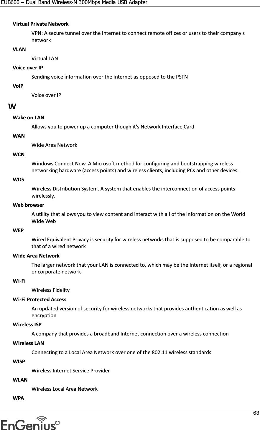 EUB600 – Dual Band Wireless-N 300Mbps Media USB Adapter     63  Virtual Private Network VPN: A secure tunnel over the Internet to connect remote offices or users to their company&apos;s network VLAN Virtual LAN Voice over IP Sending voice information over the Internet as opposed to the PSTN VoIP Voice over IP W Wake on LAN Allows you to power up a computer though it&apos;s Network Interface Card WAN Wide Area Network WCN Windows Connect Now. A Microsoft method for configuring and bootstrapping wireless networking hardware (access points) and wireless clients, including PCs and other devices.  WDS Wireless Distribution System. A system that enables the interconnection of access points wirelessly.  Web browser A utility that allows you to view content and interact with all of the information on the World Wide Web WEP Wired Equivalent Privacy is security for wireless networks that is supposed to be comparable to that of a wired network Wide Area Network The larger network that your LAN is connected to, which may be the Internet itself, or a regional or corporate network Wi-Fi Wireless Fidelity Wi-Fi Protected Access An updated version of security for wireless networks that provides authentication as well as encryption Wireless ISP A company that provides a broadband Internet connection over a wireless connection Wireless LAN Connecting to a Local Area Network over one of the 802.11 wireless standards WISP Wireless Internet Service Provider WLAN Wireless Local Area Network WPA 
