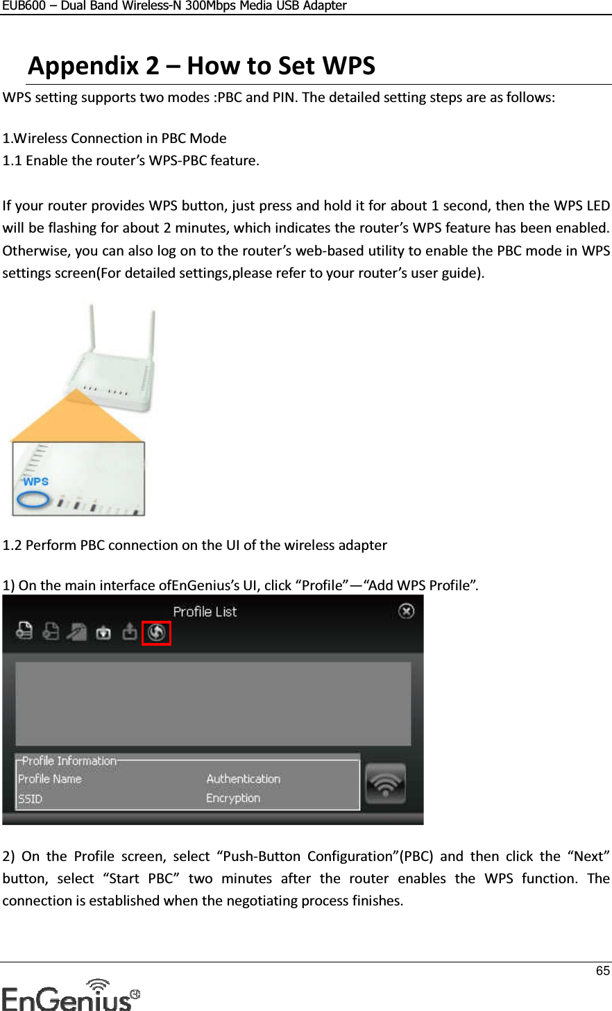 EUB600 – Dual Band Wireless-N 300Mbps Media USB Adapter     65  Appendix 2 – How to Set WPS  WPS setting supports two modes :PBC and PIN. The detailed setting steps are as follows:  1.Wireless Connection in PBC Mode  1.1 Enable the router’s WPS-PBC feature.  If your router provides WPS button, just press and hold it for about 1 second, then the WPS LED will be flashing for about 2 minutes, which indicates the router’s WPS feature has been enabled. Otherwise, you can also log on to the router’s web-based utility to enable the PBC mode in WPS settings screen(For detailed settings,please refer to your router’s user guide).               1.2 Perform PBC connection on the UI of the wireless adapter  1) On the main interface ofEnGenius’s UI, click “Profile”—“Add WPS Profile”.   2)  On  the  Profile  screen,  select  “Push-Button  Configuration”(PBC)  and  then  click  the  “Next” button,  select  “Start  PBC”  two  minutes  after  the  router  enables  the  WPS  function.  The connection is established when the negotiating process finishes.  