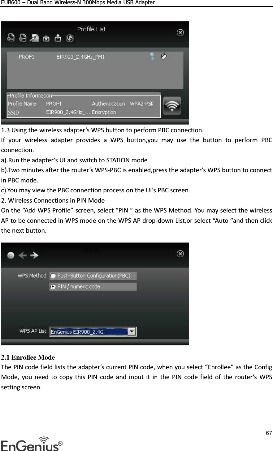 EUB600 – Dual Band Wireless-N 300Mbps Media USB Adapter     67   1.3 Using the wireless adapter’s WPS button to perform PBC connection. If  your  wireless  adapter  provides  a  WPS  button,you  may  use  the  button  to  perform  PBC connection. a).Run the adapter’s UI and switch to STATION mode  b).Two minutes after the router’s WPS-PBC is enabled,press the adapter’s WPS button to connect in PBC mode. c).You may view the PBC connection process on the UI’s PBC screen. 2. Wireless Connections in PIN Mode  On the “Add WPS Profile” screen, select “PIN ” as the WPS Method. You may select the wireless AP to be connected in WPS mode on the WPS AP drop-down List,or select “Auto “and then click the next button.    2.1 Enrollee Mode The PIN code field lists the adapter’s current PIN code, when you select “Enrollee” as the Config Mode,  you  need  to  copy  this  PIN  code  and  input  it  in  the  PIN  code  field  of  the  router’s  WPS setting screen. 