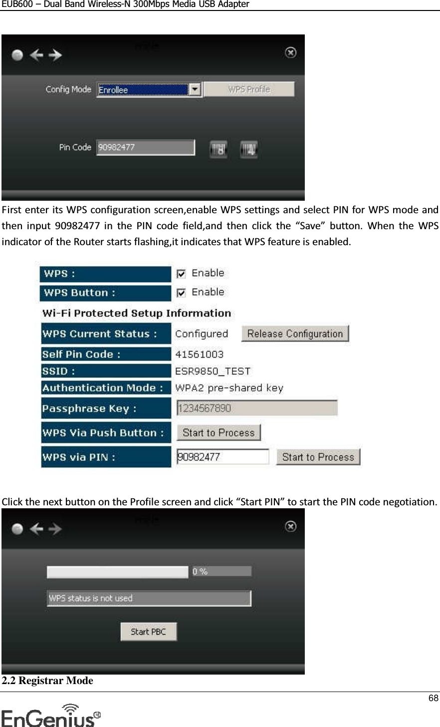 EUB600 – Dual Band Wireless-N 300Mbps Media USB Adapter     68   First enter its WPS configuration screen,enable WPS settings and select PIN for WPS mode and then  input  90982477  in  the  PIN  code  field,and  then  click  the  “Save”  button.  When  the  WPS indicator of the Router starts flashing,it indicates that WPS feature is enabled.    Click the next button on the Profile screen and click “Start PIN” to start the PIN code negotiation.  2.2 Registrar Mode 