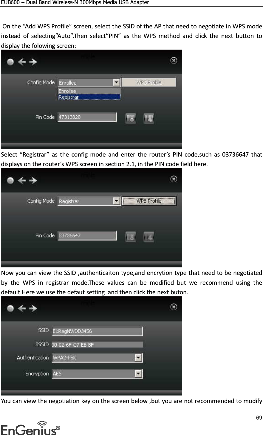 EUB600 – Dual Band Wireless-N 300Mbps Media USB Adapter     69   On the “Add WPS Profile” screen, select the SSID of the AP that need to negotiate in WPS mode instead  of  selecting”Auto”.Then  select”PIN”  as  the  WPS  method  and  click  the  next  button  to display the folowing screen:   Select “Registrar”  as  the  config  mode  and  enter  the  router’s  PIN  code,such  as  03736647  that displays on the router’s WPS screen in section 2.1, in the PIN code field here.   Now you can view the SSID ,authenticaiton type,and encrytion type that need to be negotiated by  the  WPS  in  registrar  mode.These  values  can  be  modified  but  we  recommend  using  the default.Here we use the defaut setting  and then click the next buton.  You can view the negotiation key on the screen below ,but you are not recommended to modify 