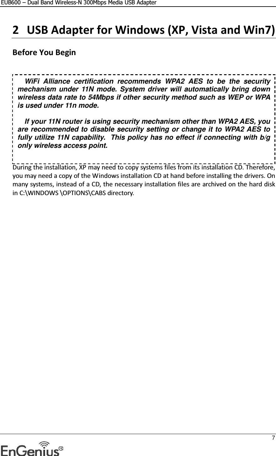 EUB600 – Dual Band Wireless-N 300Mbps Media USB Adapter     7  2 USB Adapter for Windows (XP, Vista and Win7)   Before You Begin     During the installation, XP may need to copy systems files from its installation CD. Therefore, you may need a copy of the Windows installation CD at hand before installing the drivers. On many systems, instead of a CD, the necessary installation files are archived on the hard disk in C:\WINDOWS \OPTIONS\CABS directory. WiFi  Alliance  certification recommends  WPA2  AES to  be  the  security mechanism under  11N mode. System driver will automatically bring down wireless data rate to 54Mbps if other security method such as WEP or WPA is used under 11n mode.  If your 11N router is using security mechanism other than WPA2 AES, you are recommended to disable security setting or change it to WPA2 AES to fully utilize 11N capability.  This policy has no effect if connecting with b/g only wireless access point. 