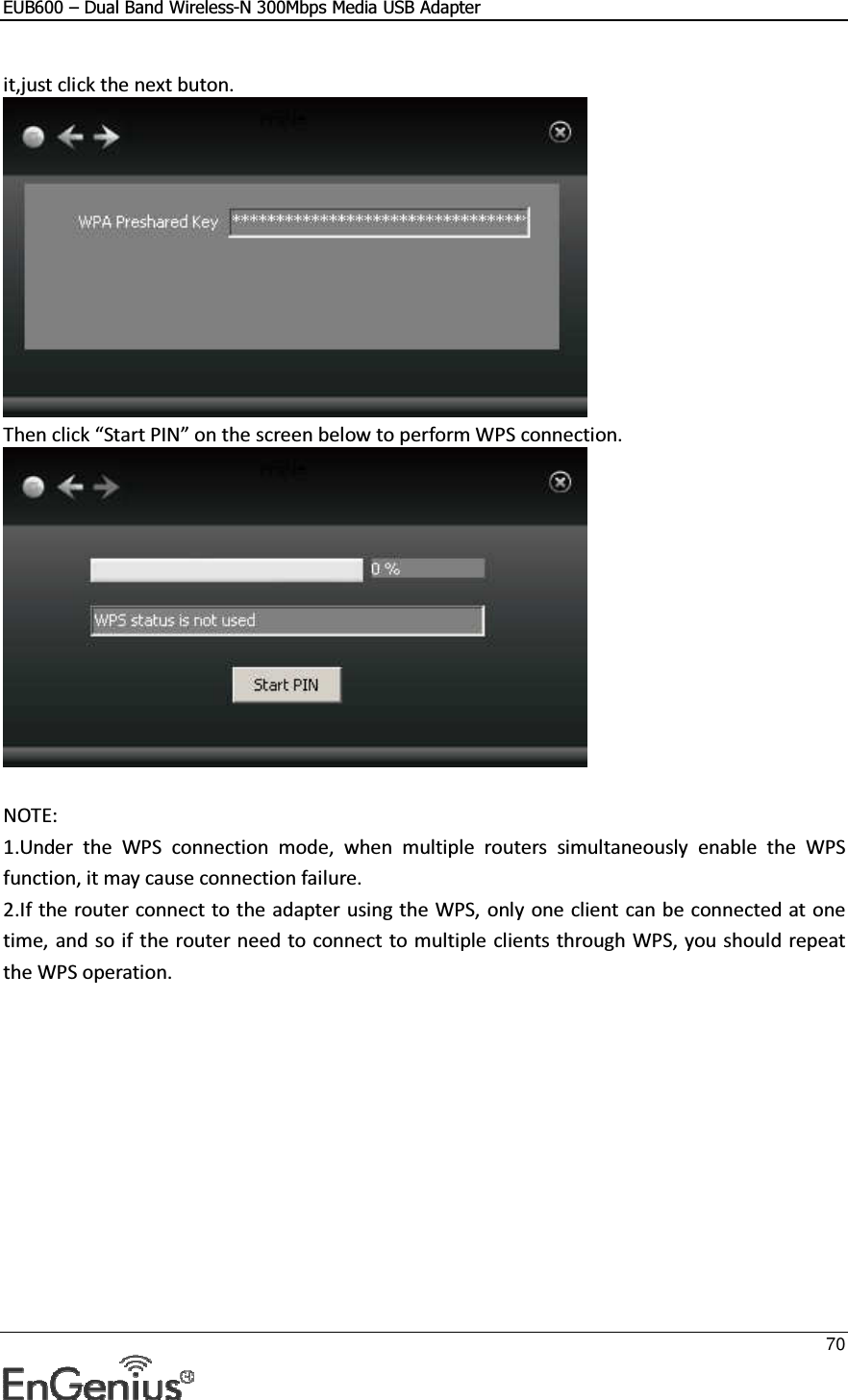 EUB600 – Dual Band Wireless-N 300Mbps Media USB Adapter     70  it,just click the next buton.  Then click “Start PIN” on the screen below to perform WPS connection.    NOTE: 1.Under  the  WPS  connection  mode,  when  multiple  routers  simultaneously  enable  the  WPS function, it may cause connection failure. 2.If the router connect to the adapter using the WPS, only one client can be connected  at one time, and so if the router need to connect to multiple clients through WPS, you should repeat the WPS operation. 