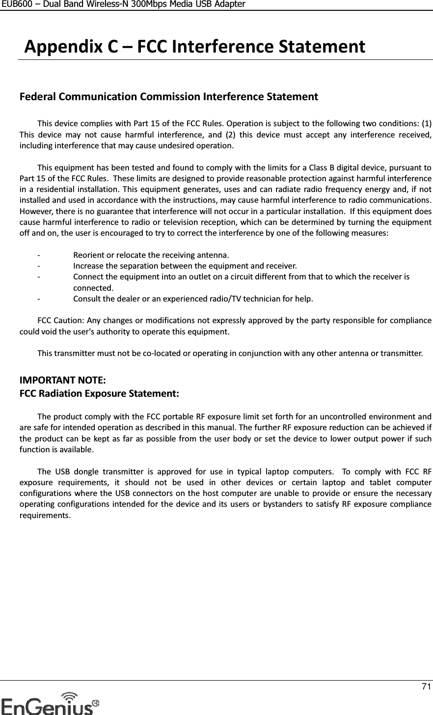 EUB600 – Dual Band Wireless-N 300Mbps Media USB Adapter     71   Appendix C – FCC Interference Statement   Federal Communication Commission Interference Statement    This device complies with Part 15 of the FCC Rules. Operation is subject to the following two conditions: (1) This  device  may  not  cause  harmful  interference,  and  (2)  this  device  must  accept  any  interference  received, including interference that may cause undesired operation.      This equipment has been tested and found to comply with the limits for a Class B digital device, pursuant to Part 15 of the FCC Rules.  These limits are designed to provide reasonable protection against harmful interference in a residential installation.  This equipment generates, uses and can radiate  radio frequency energy  and, if not installed and used in accordance with the instructions, may cause harmful interference to radio communications.  However, there is no guarantee that interference will not occur in a particular installation.  If this equipment does cause harmful interference to radio or television reception, which can be determined by turning the equipment off and on, the user is encouraged to try to correct the interference by one of the following measures:      -  Reorient or relocate the receiving antenna.   -  Increase the separation between the equipment and receiver.   -  Connect the equipment into an outlet on a circuit different from that to which the receiver is  connected.   -  Consult the dealer or an experienced radio/TV technician for help.      FCC Caution: Any changes or modifications not expressly approved by the party responsible for compliance could void the user&apos;s authority to operate this equipment.      This transmitter must not be co-located or operating in conjunction with any other antenna or transmitter.  IMPORTANT NOTE: FCC Radiation Exposure Statement:    The product comply with the FCC portable RF exposure limit set forth for an uncontrolled environment and are safe for intended operation as described in this manual. The further RF exposure reduction can be achieved if the product can be  kept as far as possible from the user body or set the device to lower output power if such function is available.      The  USB  dongle  transmitter  is  approved  for  use  in  typical  laptop  computers.    To  comply  with  FCC  RF exposure  requirements,  it  should  not  be  used  in  other  devices  or  certain  laptop  and  tablet  computer configurations where the  USB connectors on the host computer are unable to provide or ensure the necessary operating configurations intended for the device and its users or  bystanders to satisfy RF exposure compliance requirements. 