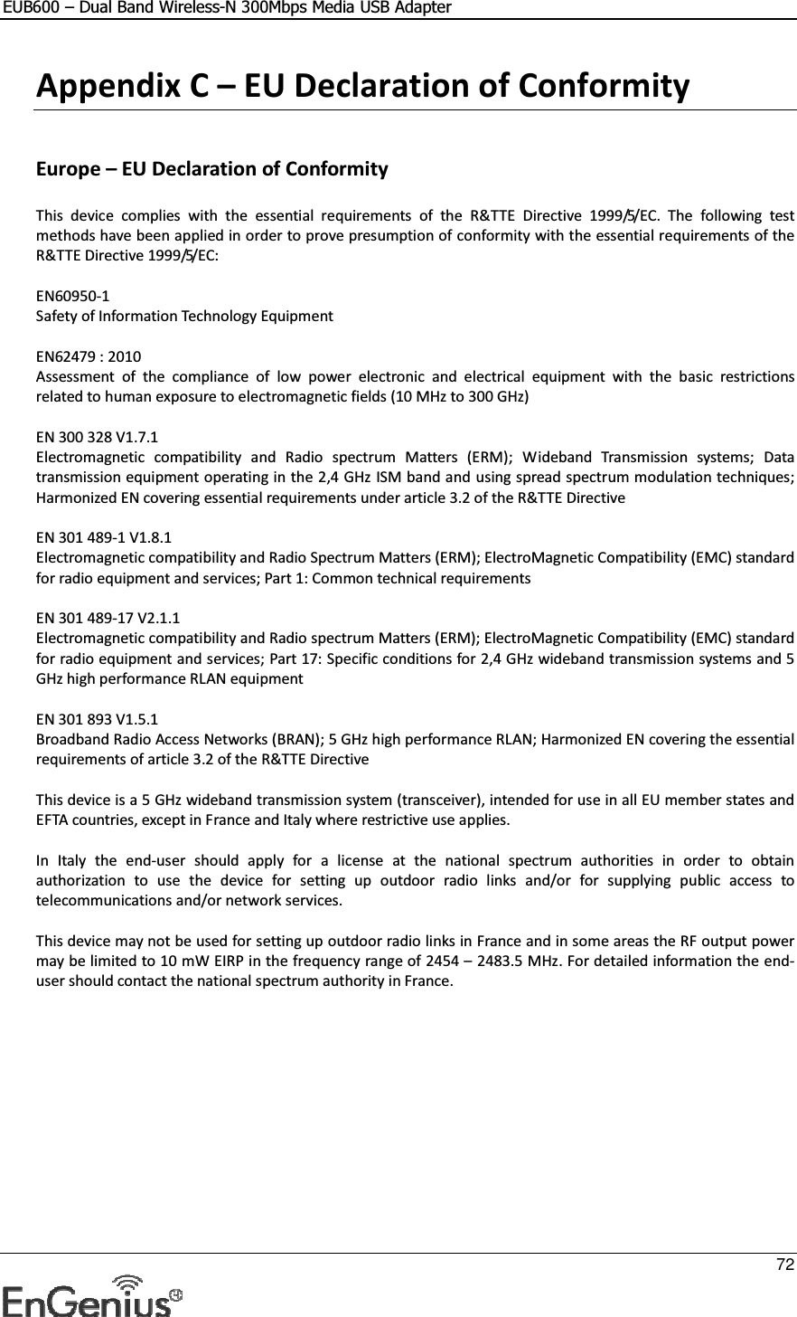 EUB600 – Dual Band Wireless-N 300Mbps Media USB Adapter     72  Appendix C – EU Declaration of Conformity  Europe – EU Declaration of Conformity  This  device  complies  with  the  essential  requirements  of  the  R&amp;TTE  Directive  1999/5/EC.  The  following  test methods have been applied in order to prove presumption of conformity with the essential requirements of the R&amp;TTE Directive 1999/5/EC:  EN60950-1 Safety of Information Technology Equipment  EN62479 : 2010 Assessment  of  the  compliance  of  low  power  electronic  and  electrical  equipment  with  the  basic  restrictions related to human exposure to electromagnetic fields (10 MHz to 300 GHz)  EN 300 328 V1.7.1 Electromagnetic  compatibility  and  Radio  spectrum  Matters  (ERM);  Wideband  Transmission  systems;  Data transmission equipment operating in the 2,4 GHz ISM band and using spread spectrum modulation techniques; Harmonized EN covering essential requirements under article 3.2 of the R&amp;TTE Directive  EN 301 489-1 V1.8.1 Electromagnetic compatibility and Radio Spectrum Matters (ERM); ElectroMagnetic Compatibility (EMC) standard for radio equipment and services; Part 1: Common technical requirements  EN 301 489-17 V2.1.1 Electromagnetic compatibility and Radio spectrum Matters (ERM); ElectroMagnetic Compatibility (EMC) standard for radio equipment and services; Part 17: Specific conditions for 2,4 GHz wideband transmission systems and 5 GHz high performance RLAN equipment  EN 301 893 V1.5.1 Broadband Radio Access Networks (BRAN); 5 GHz high performance RLAN; Harmonized EN covering the essential requirements of article 3.2 of the R&amp;TTE Directive  This device is a 5 GHz wideband transmission system (transceiver), intended for use in all EU member states and EFTA countries, except in France and Italy where restrictive use applies.  In  Italy  the  end-user  should  apply  for  a  license  at  the  national  spectrum  authorities  in  order  to  obtain authorization  to  use  the  device  for  setting  up  outdoor  radio  links  and/or  for  supplying  public  access  to telecommunications and/or network services.  This device may not be used for setting up outdoor radio links in France and in some areas the RF output power may be limited to 10 mW EIRP in the frequency range of 2454 – 2483.5 MHz. For detailed information the end-user should contact the national spectrum authority in France. 