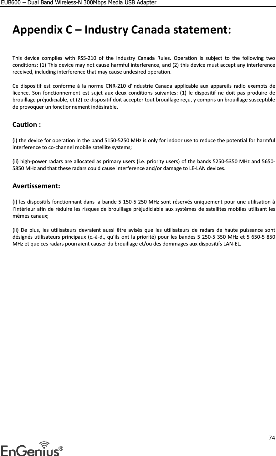 EUB600 – Dual Band Wireless-N 300Mbps Media USB Adapter     74  Appendix C – Industry Canada statement:   This  device  complies  with  RSS-210  of  the  Industry  Canada  Rules.  Operation  is  subject  to  the  following  two conditions: (1) This device may not cause harmful interference, and (2) this device must accept any interference received, including interference that may cause undesired operation.  Ce  dispositif  est  conforme  à  la  norme  CNR-210  d&apos;Industrie  Canada  applicable  aux  appareils  radio  exempts de licence.  Son  fonctionnement  est sujet  aux  deux  conditions  suivantes:  (1)  le  dispositif  ne  doit  pas  produire  de brouillage préjudiciable, et (2) ce dispositif doit accepter tout brouillage reçu, y compris un brouillage susceptible de provoquer un fonctionnement indésirable.  Caution :  (i) the device for operation in the band 5150-5250 MHz is only for indoor use to reduce the potential for harmful interference to co-channel mobile satellite systems;  (ii) high-power radars are allocated as primary users (i.e. priority users) of the bands 5250-5350 MHz and 5650-5850 MHz and that these radars could cause interference and/or damage to LE-LAN devices.  Avertissement:  (i) les dispositifs fonctionnant dans la bande 5 150-5 250 MHz sont réservés uniquement pour une utilisation à l’intérieur afin de réduire les risques de brouillage préjudiciable  aux systèmes de satellites mobiles utilisant les mêmes canaux;  (ii)  De  plus,  les  utilisateurs  devraient  aussi  être  avisés  que  les  utilisateurs  de  radars  de  haute  puissance  sont désignés utilisateurs principaux (c.-à-d., qu’ils ont la priorité) pour les bandes 5 250-5 350 MHz et 5 650-5 850 MHz et que ces radars pourraient causer du brouillage et/ou des dommages aux dispositifs LAN-EL. 