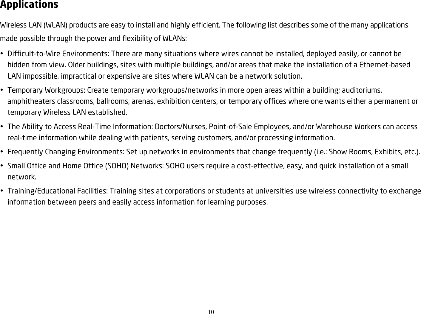 10  Applications Wireless LAN (WLAN) products are easy to install and highly efficient. The following list describes some of the many applications made possible through the power and flexibility of WLANs:  Difficult-to-Wire Environments: There are many situations where wires cannot be installed, deployed easily, or cannot be hidden from view. Older buildings, sites with multiple buildings, and/or areas that make the installation of a Ethernet-based LAN impossible, impractical or expensive are sites where WLAN can be a network solution.  Temporary Workgroups: Create temporary workgroups/networks in more open areas within a building; auditoriums, amphitheaters classrooms, ballrooms, arenas, exhibition centers, or temporary offices where one wants either a permanent or temporary Wireless LAN established.  The Ability to Access Real-Time Information: Doctors/Nurses, Point-of-Sale Employees, and/or Warehouse Workers can access real-time information while dealing with patients, serving customers, and/or processing information.  Frequently Changing Environments: Set up networks in environments that change frequently (i.e.: Show Rooms, Exhibits, etc.).  Small Office and Home Office (SOHO) Networks: SOHO users require a cost-effective, easy, and quick installation of a small network.  Training/Educational Facilities: Training sites at corporations or students at universities use wireless connectivity to exchange information between peers and easily access information for learning purposes.  