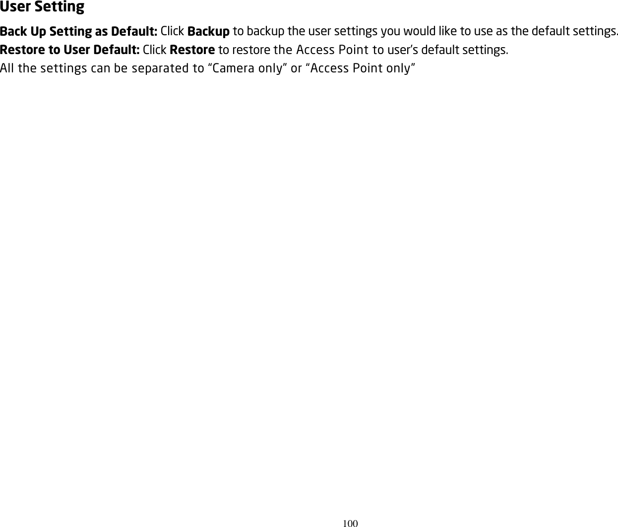 100  User Setting Back Up Setting as Default: Click Backup to backup the user settings you would like to use as the default settings. Restore to User Default: Click Restore to restore the Access Point to user’s default settings. All the settings can be separated to “Camera only” or “Access Point only”