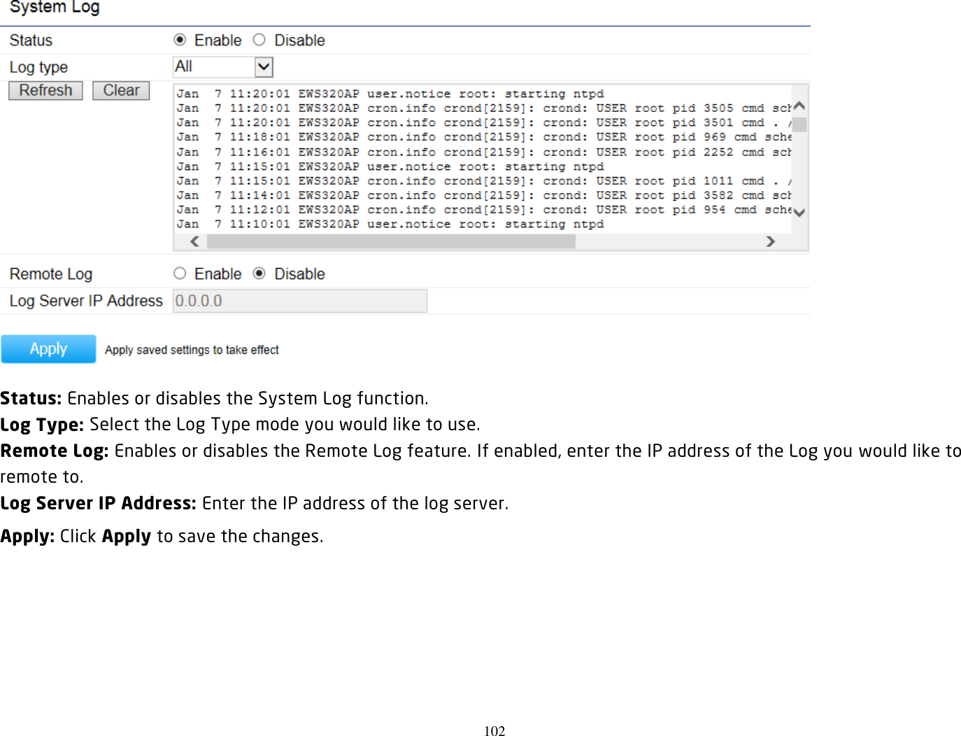 102   Status: Enables or disables the System Log function. Log Type: Select the Log Type mode you would like to use. Remote Log: Enables or disables the Remote Log feature. If enabled, enter the IP address of the Log you would like to remote to. Log Server IP Address: Enter the IP address of the log server. Apply: Click Apply to save the changes.