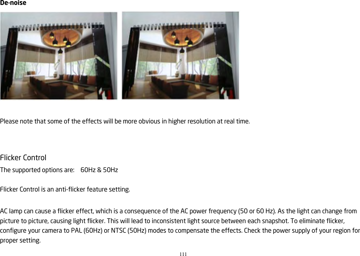 111    De-noise     Please note that some of the effects will be more obvious in higher resolution at real time.   Flicker Control   The supported options are:    60Hz &amp; 50Hz  Flicker Control is an anti-flicker feature setting.    AC lamp can cause a flicker effect, which is a consequence of the AC power frequency (50 or 60 Hz). As the light can change from picture to picture, causing light flicker. This will lead to inconsistent light source between each snapshot. To eliminate flicker, configure your camera to PAL (60Hz) or NTSC (50Hz) modes to compensate the effects. Check the power supply of your region for proper setting. 