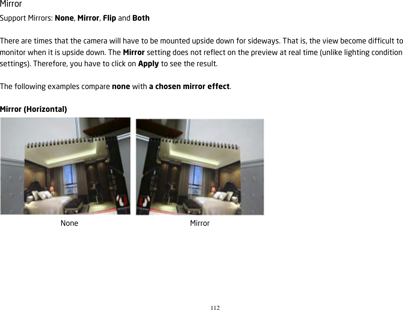 112   Mirror Support Mirrors: None, Mirror, Flip and Both  There are times that the camera will have to be mounted upside down for sideways. That is, the view become difficult to monitor when it is upside down. The Mirror setting does not reflect on the preview at real time (unlike lighting condition settings). Therefore, you have to click on Apply to see the result.  The following examples compare none with a chosen mirror effect.    Mirror (Horizontal)            None               Mirror       