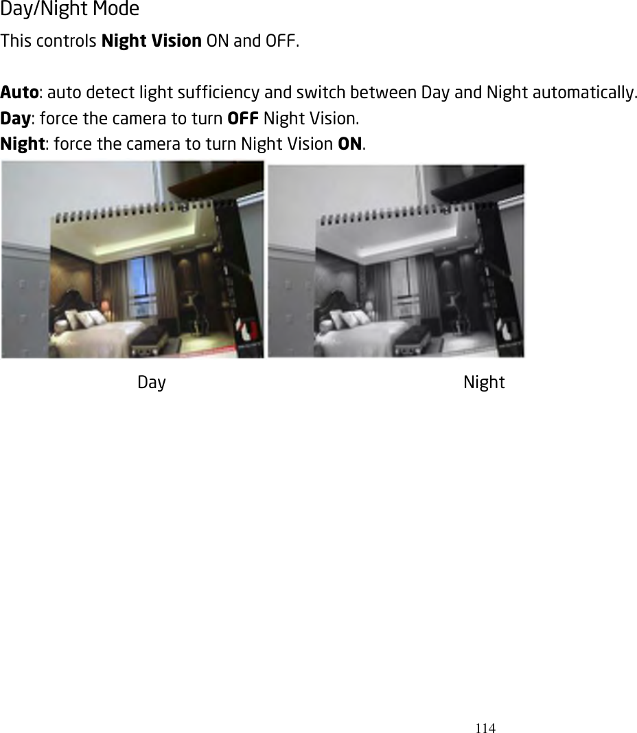 114  Day/Night Mode   This controls Night Vision ON and OFF.    Auto: auto detect light sufficiency and switch between Day and Night automatically. Day: force the camera to turn OFF Night Vision. Night: force the camera to turn Night Vision ON.  Day                  Night      
