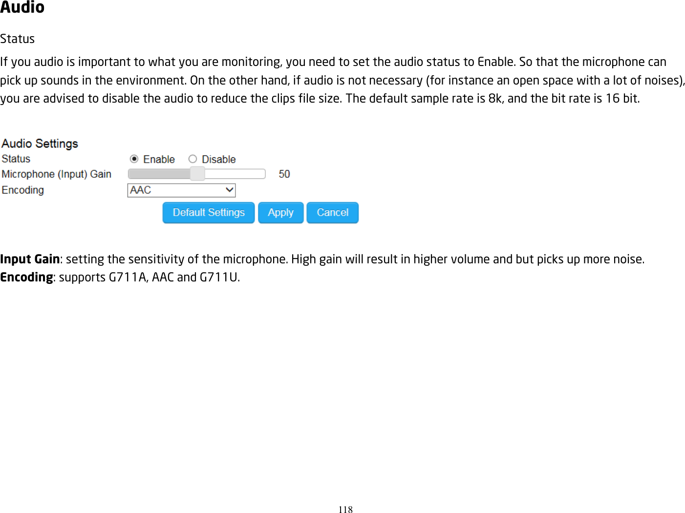 118  Audio Status If you audio is important to what you are monitoring, you need to set the audio status to Enable. So that the microphone can pick up sounds in the environment. On the other hand, if audio is not necessary (for instance an open space with a lot of noises), you are advised to disable the audio to reduce the clips file size. The default sample rate is 8k, and the bit rate is 16 bit.    Input Gain: setting the sensitivity of the microphone. High gain will result in higher volume and but picks up more noise.   Encoding: supports G711A, AAC and G711U.  