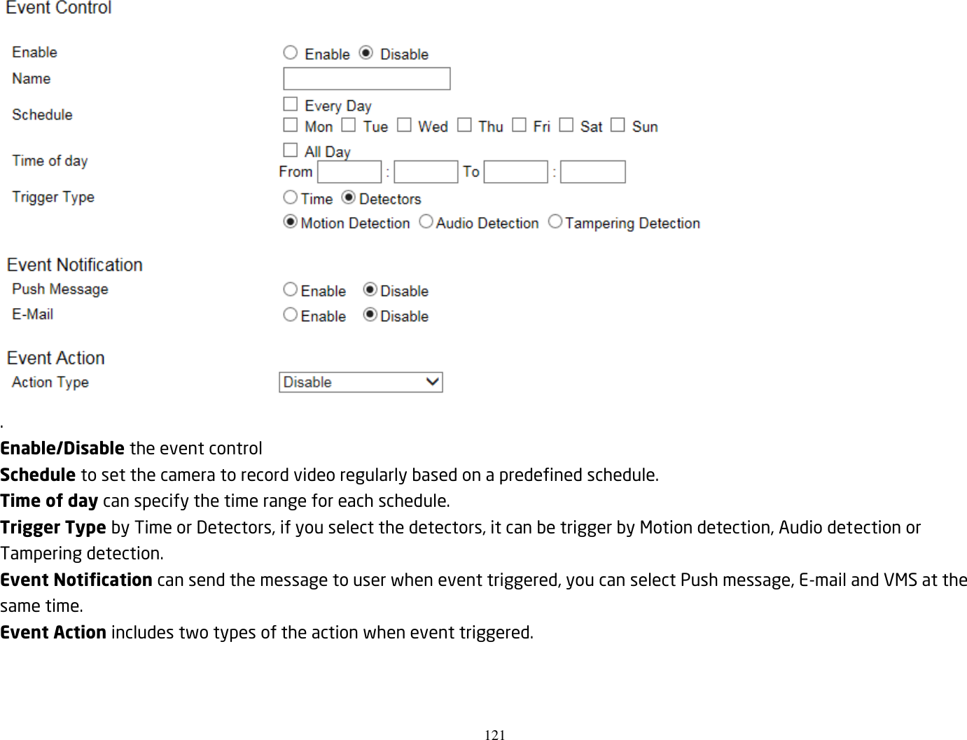 121   . Enable/Disable the event control Schedule to set the camera to record video regularly based on a predefined schedule. Time of day can specify the time range for each schedule. Trigger Type by Time or Detectors, if you select the detectors, it can be trigger by Motion detection, Audio detection or Tampering detection. Event Notification can send the message to user when event triggered, you can select Push message, E-mail and VMS at the same time. Event Action includes two types of the action when event triggered. 