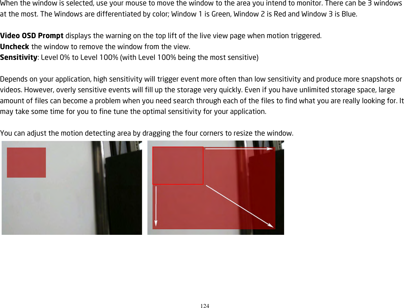 124  When the window is selected, use your mouse to move the window to the area you intend to monitor. There can be 3 windows at the most. The Windows are differentiated by color; Window 1 is Green, Window 2 is Red and Window 3 is Blue.  Video OSD Prompt displays the warning on the top lift of the live view page when motion triggered. Uncheck the window to remove the window from the view. Sensitivity: Level 0% to Level 100% (with Level 100% being the most sensitive)  Depends on your application, high sensitivity will trigger event more often than low sensitivity and produce more snapshots or videos. However, overly sensitive events will fill up the storage very quickly. Even if you have unlimited storage space, large amount of files can become a problem when you need search through each of the files to find what you are really looking for. It may take some time for you to fine tune the optimal sensitivity for your application.  You can adjust the motion detecting area by dragging the four corners to resize the window.           