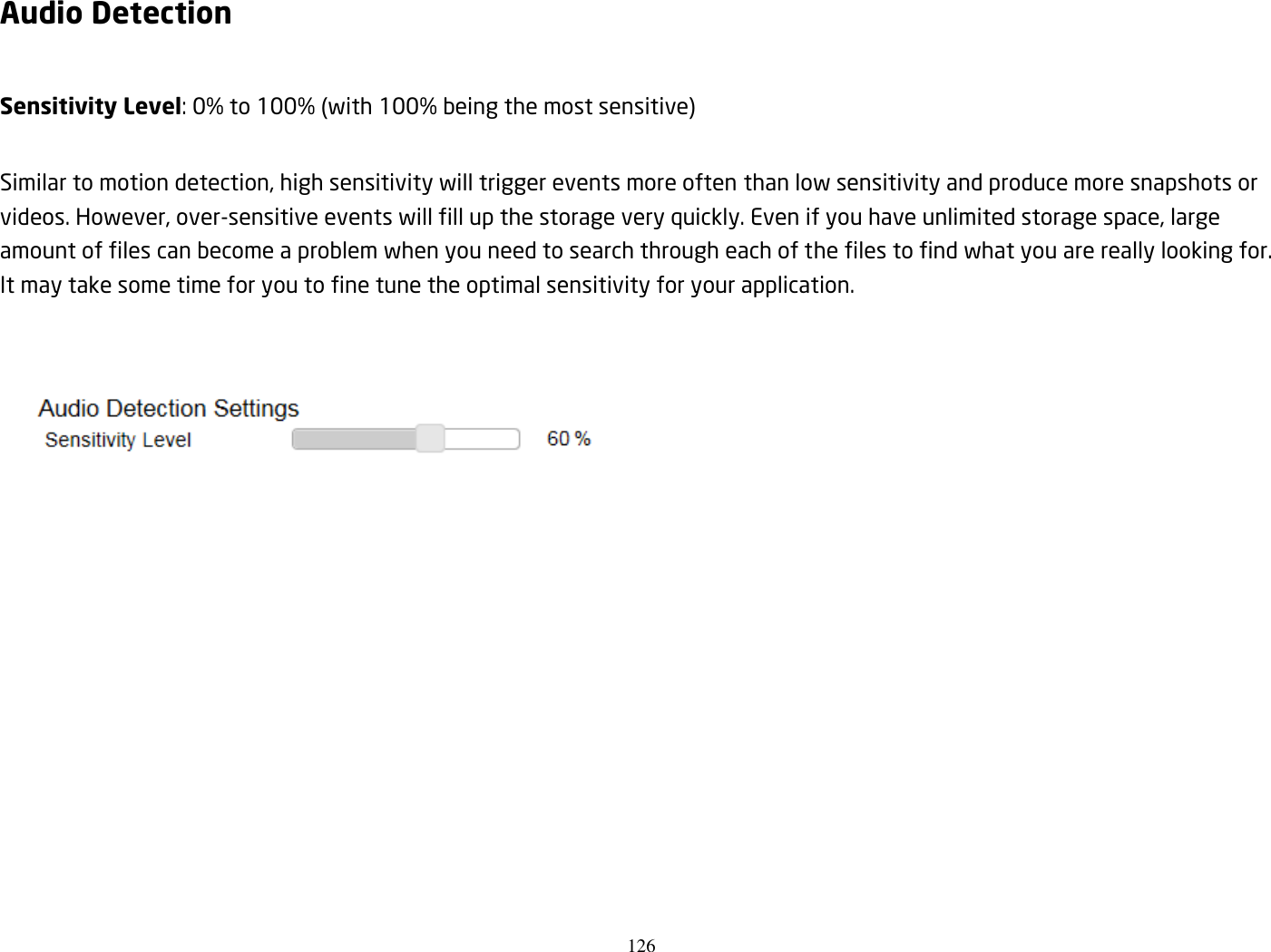 126  Audio Detection  Sensitivity Level: 0% to 100% (with 100% being the most sensitive)  Similar to motion detection, high sensitivity will trigger events more often than low sensitivity and produce more snapshots or videos. However, over-sensitive events will fill up the storage very quickly. Even if you have unlimited storage space, large amount of files can become a problem when you need to search through each of the files to find what you are really looking for. It may take some time for you to fine tune the optimal sensitivity for your application.    