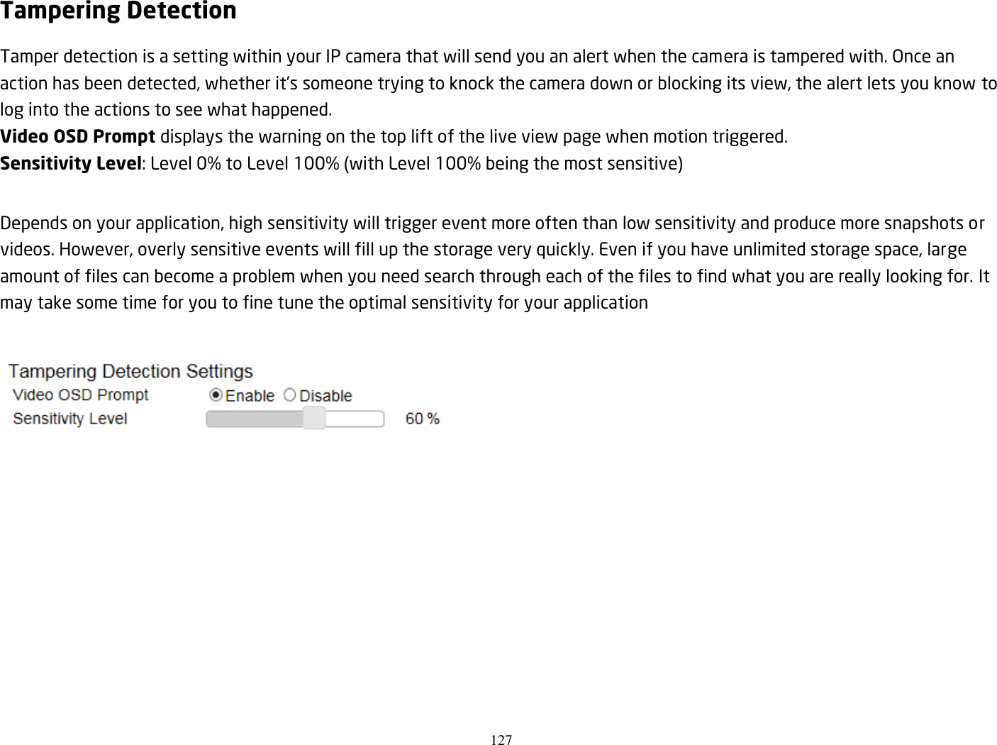 127  Tampering Detection Tamper detection is a setting within your IP camera that will send you an alert when the camera is tampered with. Once an action has been detected, whether it’s someone trying to knock the camera down or blocking its view, the alert lets you know to log into the actions to see what happened. Video OSD Prompt displays the warning on the top lift of the live view page when motion triggered. Sensitivity Level: Level 0% to Level 100% (with Level 100% being the most sensitive)  Depends on your application, high sensitivity will trigger event more often than low sensitivity and produce more snapshots or videos. However, overly sensitive events will fill up the storage very quickly. Even if you have unlimited storage space, large amount of files can become a problem when you need search through each of the files to find what you are really looking for. It may take some time for you to fine tune the optimal sensitivity for your application   