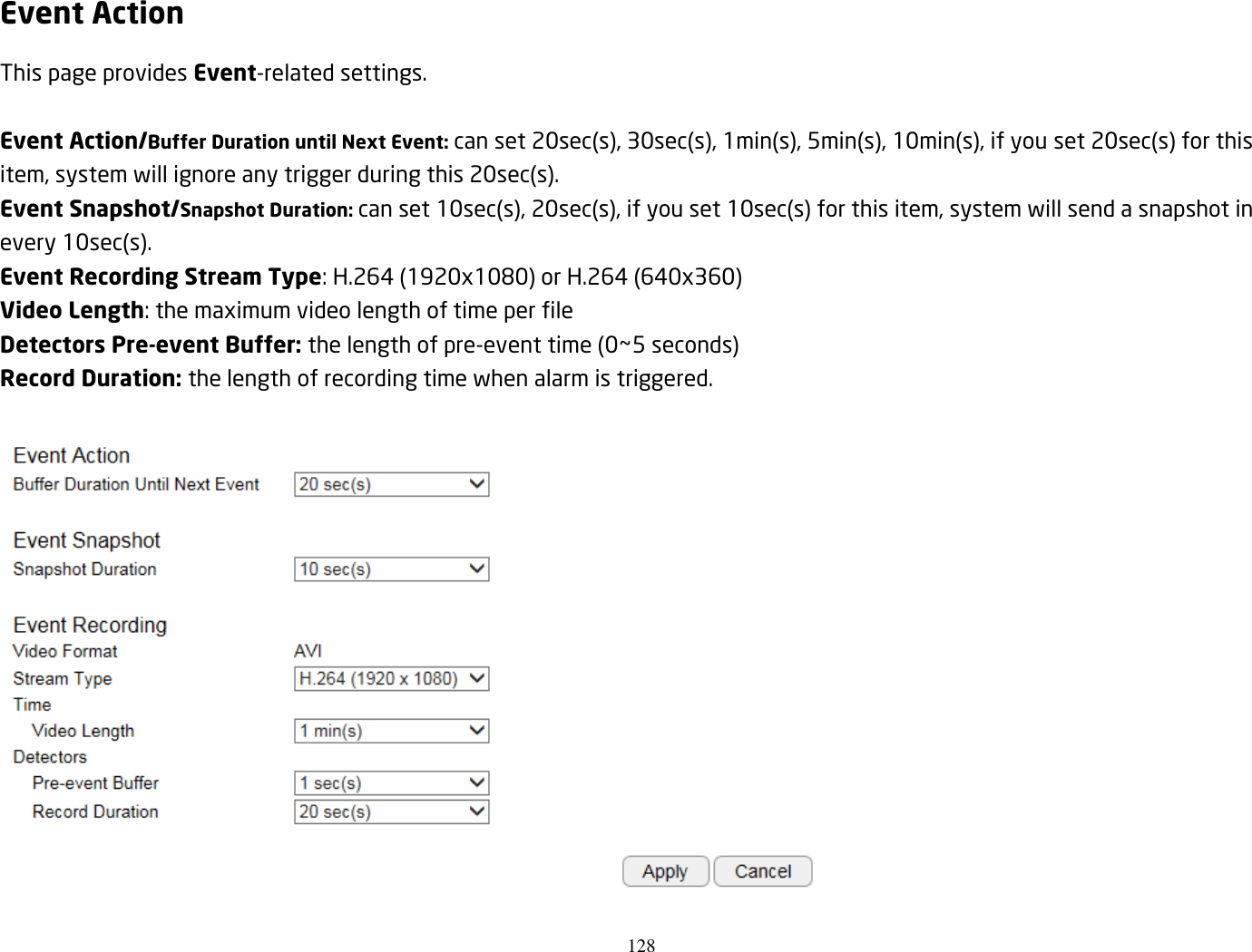 128  Event Action This page provides Event-related settings.  Event Action/Buffer Duration until Next Event: can set 20sec(s), 30sec(s), 1min(s), 5min(s), 10min(s), if you set 20sec(s) for this item, system will ignore any trigger during this 20sec(s). Event Snapshot/Snapshot Duration: can set 10sec(s), 20sec(s), if you set 10sec(s) for this item, system will send a snapshot in every 10sec(s). Event Recording Stream Type: H.264 (1920x1080) or H.264 (640x360) Video Length: the maximum video length of time per file Detectors Pre-event Buffer: the length of pre-event time (0~5 seconds) Record Duration: the length of recording time when alarm is triggered.   