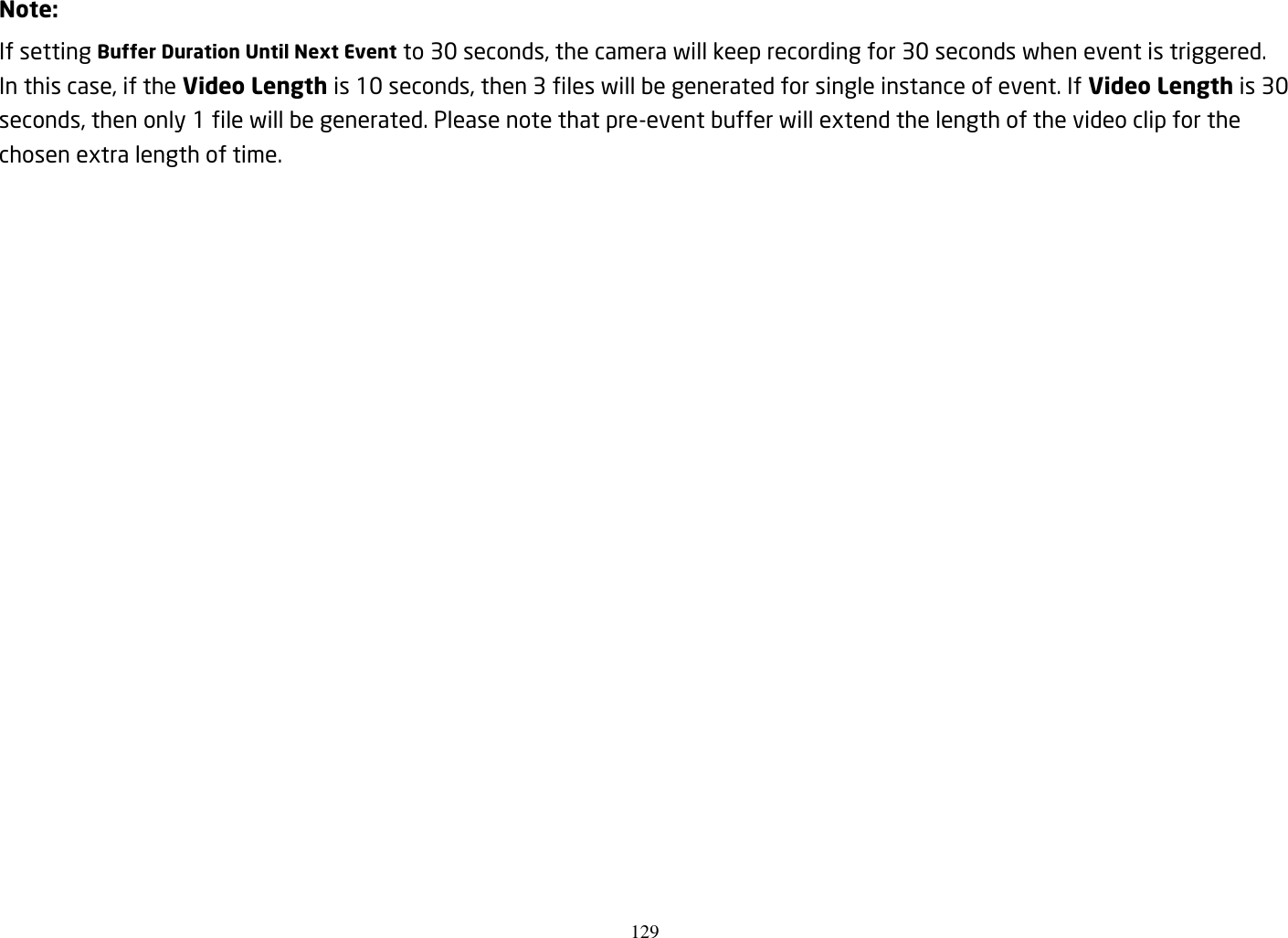 129   Note: If setting Buffer Duration Until Next Event to 30 seconds, the camera will keep recording for 30 seconds when event is triggered. In this case, if the Video Length is 10 seconds, then 3 files will be generated for single instance of event. If Video Length is 30 seconds, then only 1 file will be generated. Please note that pre-event buffer will extend the length of the video clip for the chosen extra length of time.  