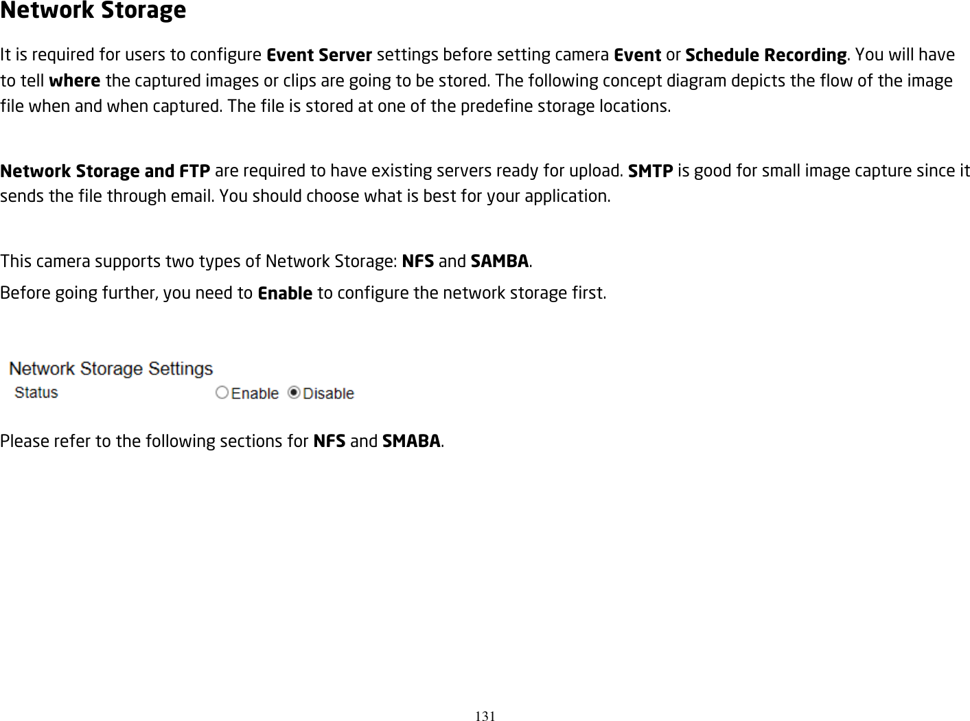 131  Network Storage It is required for users to configure Event Server settings before setting camera Event or Schedule Recording. You will have to tell where the captured images or clips are going to be stored. The following concept diagram depicts the flow of the image file when and when captured. The file is stored at one of the predefine storage locations.  Network Storage and FTP are required to have existing servers ready for upload. SMTP is good for small image capture since it sends the file through email. You should choose what is best for your application.  This camera supports two types of Network Storage: NFS and SAMBA.   Before going further, you need to Enable to configure the network storage first.   Please refer to the following sections for NFS and SMABA.        