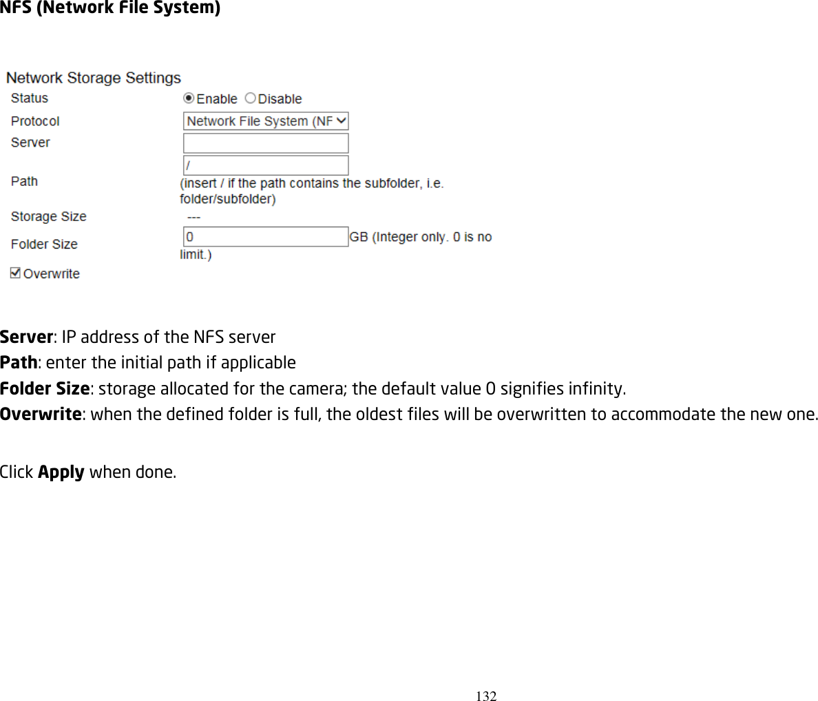 132   NFS (Network File System)    Server: IP address of the NFS server Path: enter the initial path if applicable   Folder Size: storage allocated for the camera; the default value 0 signifies infinity. Overwrite: when the defined folder is full, the oldest files will be overwritten to accommodate the new one.  Click Apply when done.       
