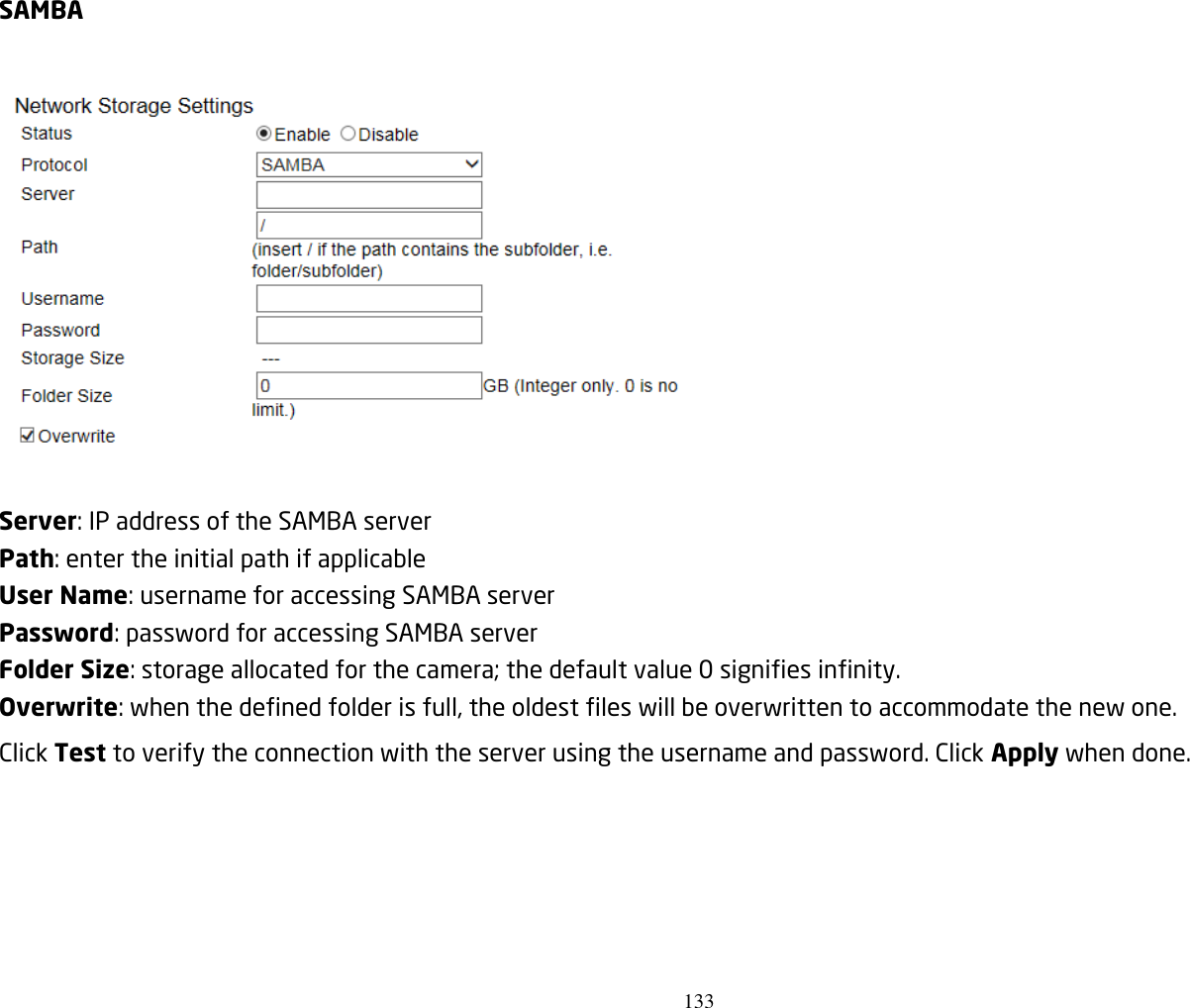 133   SAMBA    Server: IP address of the SAMBA server Path: enter the initial path if applicable   User Name: username for accessing SAMBA server Password: password for accessing SAMBA server Folder Size: storage allocated for the camera; the default value 0 signifies infinity. Overwrite: when the defined folder is full, the oldest files will be overwritten to accommodate the new one. Click Test to verify the connection with the server using the username and password. Click Apply when done. 