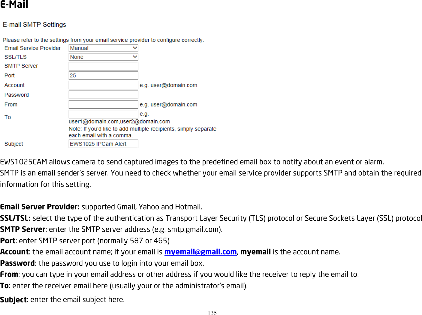 135  E-Mail  EWS1025CAM allows camera to send captured images to the predefined email box to notify about an event or alarm.   SMTP is an email sender’s server. You need to check whether your email service provider supports SMTP and obtain the required information for this setting.    Email Server Provider: supported Gmail, Yahoo and Hotmail. SSL/TSL: select the type of the authentication as Transport Layer Security (TLS) protocol or Secure Sockets Layer (SSL) protocol SMTP Server: enter the SMTP server address (e.g. smtp.gmail.com). Port: enter SMTP server port (normally 587 or 465) Account: the email account name; if your email is myemail@gmail.com, myemail is the account name. Password: the password you use to login into your email box. From: you can type in your email address or other address if you would like the receiver to reply the email to. To: enter the receiver email here (usually your or the administrator’s email). Subject: enter the email subject here. 