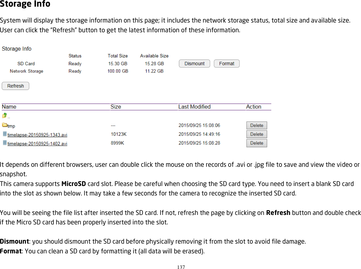 137  Storage Info System will display the storage information on this page; it includes the network storage status, total size and available size. User can click the “Refresh” button to get the latest information of these information.    It depends on different browsers, user can double click the mouse on the records of .avi or .jpg file to save and view the video or snapshot. This camera supports MicroSD card slot. Please be careful when choosing the SD card type. You need to insert a blank SD card into the slot as shown below. It may take a few seconds for the camera to recognize the inserted SD card.    You will be seeing the file list after inserted the SD card. If not, refresh the page by clicking on Refresh button and double check if the Micro SD card has been properly inserted into the slot.  Dismount: you should dismount the SD card before physically removing it from the slot to avoid file damage. Format: You can clean a SD card by formatting it (all data will be erased). 