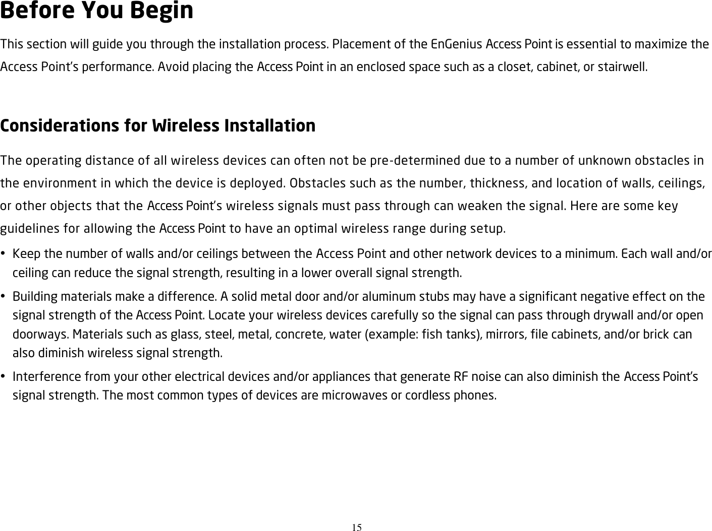 15  Before You Begin This section will guide you through the installation process. Placement of the EnGenius Access Point is essential to maximize the Access Point’s performance. Avoid placing the Access Point in an enclosed space such as a closet, cabinet, or stairwell.  Considerations for Wireless Installation The operating distance of all wireless devices can often not be pre-determined due to a number of unknown obstacles in the environment in which the device is deployed. Obstacles such as the number, thickness, and location of walls, ceilings, or other objects that the Access Point’s wireless signals must pass through can weaken the signal. Here are some key guidelines for allowing the Access Point to have an optimal wireless range during setup.  Keep the number of walls and/or ceilings between the Access Point and other network devices to a minimum. Each wall and/or ceiling can reduce the signal strength, resulting in a lower overall signal strength.  Building materials make a difference. A solid metal door and/or aluminum stubs may have a significant negative effect on the signal strength of the Access Point. Locate your wireless devices carefully so the signal can pass through drywall and/or open doorways. Materials such as glass, steel, metal, concrete, water (example: fish tanks), mirrors, file cabinets, and/or brick can also diminish wireless signal strength.  Interference from your other electrical devices and/or appliances that generate RF noise can also diminish the Access Point’s signal strength. The most common types of devices are microwaves or cordless phones.   