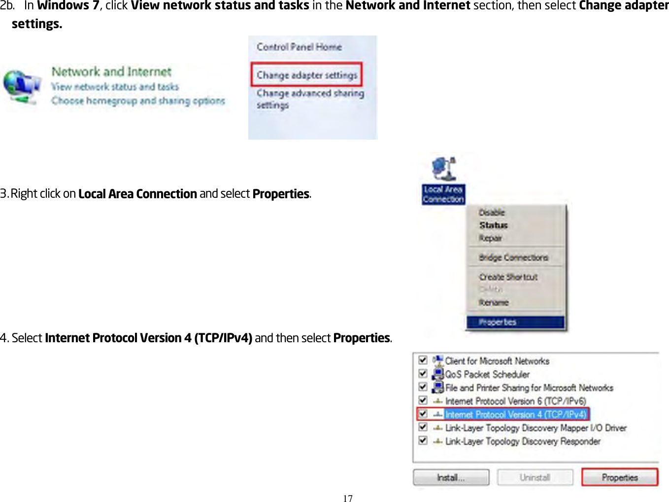 17   2b.  In Windows 7, click View network status and tasks in the Network and Internet section, then select Change adapter settings.       3. Right click on Local Area Connection and select Properties.     4. Select Internet Protocol Version 4 (TCP/IPv4) and then select Properties.     