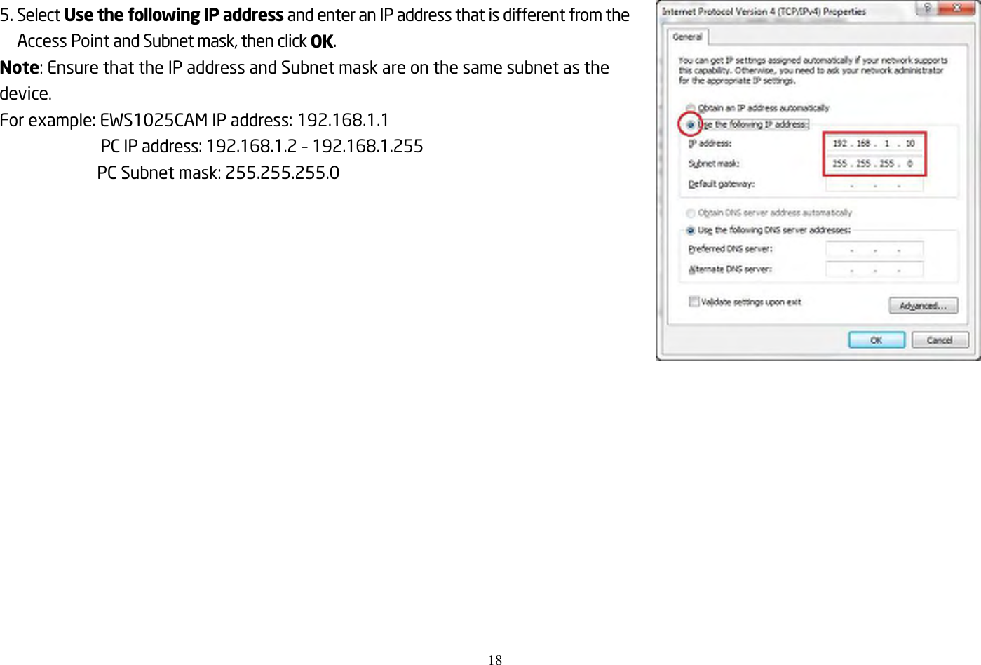 18    5. Select Use the following IP address and enter an IP address that is different from the Access Point and Subnet mask, then click OK. Note: Ensure that the IP address and Subnet mask are on the same subnet as the device. For example: EWS1025CAM IP address: 192.168.1.1 PC IP address: 192.168.1.2 – 192.168.1.255 PC Subnet mask: 255.255.255.0  