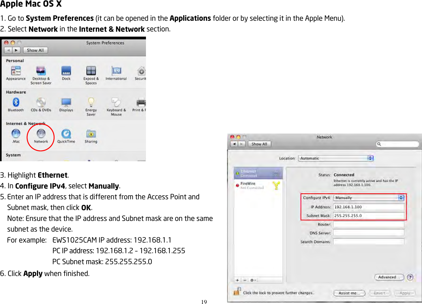 19  Apple Mac OS X 1. Go to System Preferences (it can be opened in the Applications folder or by selecting it in the Apple Menu). 2. Select Network in the Internet &amp; Network section.  3. Highlight Ethernet. 4. In Configure IPv4, select Manually. 5. Enter an IP address that is different from the Access Point and Subnet mask, then click OK. Note: Ensure that the IP address and Subnet mask are on the same subnet as the device. For example:  EWS1025CAM IP address: 192.168.1.1   PC IP address: 192.168.1.2 – 192.168.1.255   PC Subnet mask: 255.255.255.0 6. Click Apply when finished.  