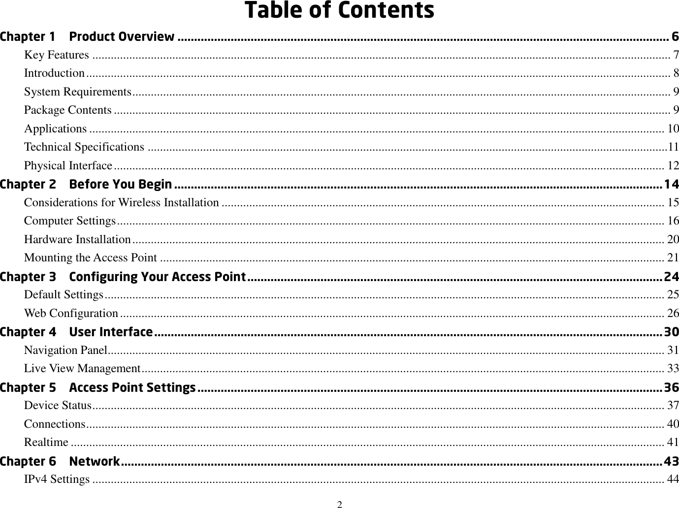 2  Table of Contents Chapter 1    Product Overview .................................................................................................................................................... 6 Key Features ............................................................................................................................................................................................ 7 Introduction .............................................................................................................................................................................................. 8 System Requirements ............................................................................................................................................................................... 9 Package Contents ..................................................................................................................................................................................... 9 Applications ........................................................................................................................................................................................... 10 Technical Specifications .........................................................................................................................................................................11 Physical Interface ................................................................................................................................................................................... 12 Chapter 2    Before You Begin ................................................................................................................................................... 14 Considerations for Wireless Installation ................................................................................................................................................ 15 Computer Settings .................................................................................................................................................................................. 16 Hardware Installation ............................................................................................................................................................................. 20 Mounting the Access Point .................................................................................................................................................................... 21 Chapter 3    Configuring Your Access Point ............................................................................................................................. 24 Default Settings ...................................................................................................................................................................................... 25 Web Configuration ................................................................................................................................................................................. 26 Chapter 4    User Interface ......................................................................................................................................................... 30 Navigation Panel..................................................................................................................................................................................... 31 Live View Management .......................................................................................................................................................................... 33 Chapter 5    Access Point Settings ............................................................................................................................................ 36 Device Status .......................................................................................................................................................................................... 37 Connections ............................................................................................................................................................................................ 40 Realtime ................................................................................................................................................................................................. 41 Chapter 6    Network ................................................................................................................................................................... 43 IPv4 Settings .......................................................................................................................................................................................... 44 