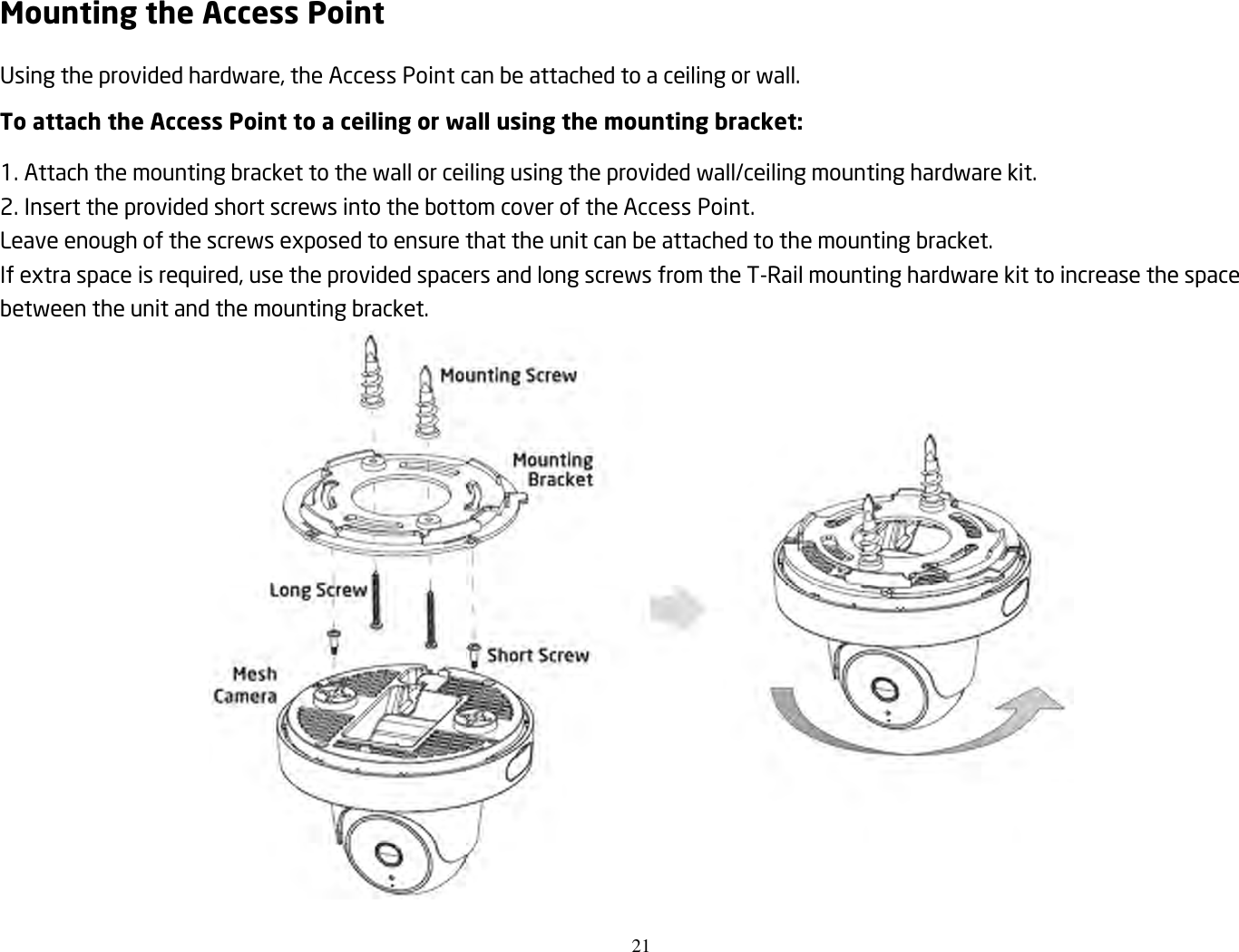 21  Mounting the Access Point Using the provided hardware, the Access Point can be attached to a ceiling or wall. To attach the Access Point to a ceiling or wall using the mounting bracket: 1. Attach the mounting bracket to the wall or ceiling using the provided wall/ceiling mounting hardware kit. 2. Insert the provided short screws into the bottom cover of the Access Point. Leave enough of the screws exposed to ensure that the unit can be attached to the mounting bracket. If extra space is required, use the provided spacers and long screws from the T-Rail mounting hardware kit to increase the space between the unit and the mounting bracket.  