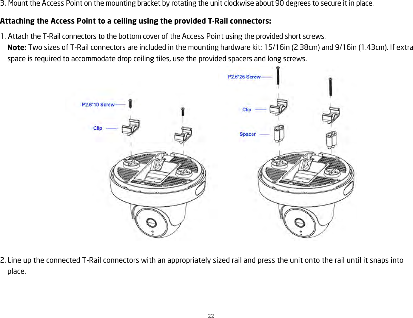 22  3. Mount the Access Point on the mounting bracket by rotating the unit clockwise about 90 degrees to secure it in place. Attaching the Access Point to a ceiling using the provided T-Rail connectors: 1. Attach the T-Rail connectors to the bottom cover of the Access Point using the provided short screws. Note: Two sizes of T-Rail connectors are included in the mounting hardware kit: 15/16in (2.38cm) and 9/16in (1.43cm). If extra space is required to accommodate drop ceiling tiles, use the provided spacers and long screws.   2. Line up the connected T-Rail connectors with an appropriately sized rail and press the unit onto the rail until it snaps into place.  