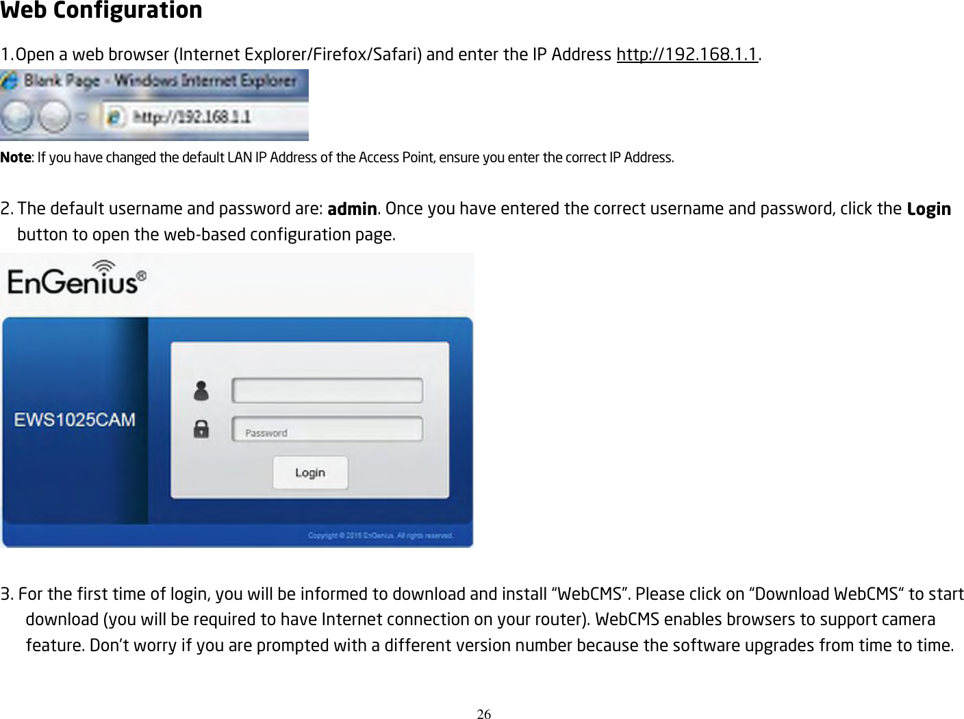 26  Web Configuration 1. Open a web browser (Internet Explorer/Firefox/Safari) and enter the IP Address http://192.168.1.1.  Note: If you have changed the default LAN IP Address of the Access Point, ensure you enter the correct IP Address.  2. The default username and password are: admin. Once you have entered the correct username and password, click the Login button to open the web-based configuration page.   3. For the first time of login, you will be informed to download and install “WebCMS”. Please click on “Download WebCMS“ to start download (you will be required to have Internet connection on your router). WebCMS enables browsers to support camera feature. Don’t worry if you are prompted with a different version number because the software upgrades from time to time. 