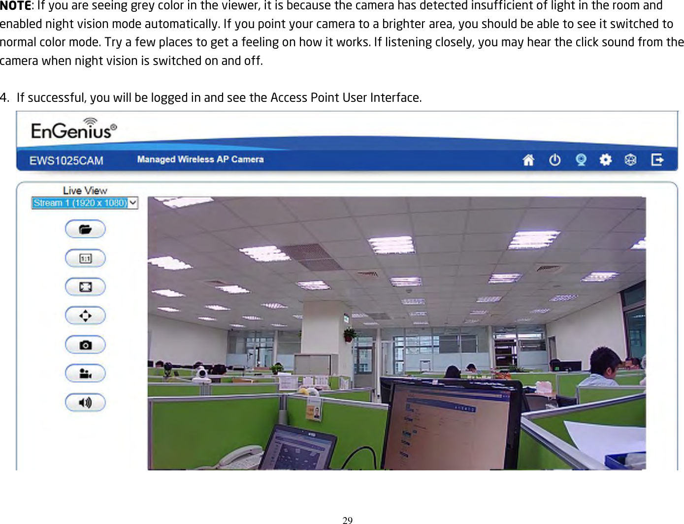 29  NOTE: If you are seeing grey color in the viewer, it is because the camera has detected insufficient of light in the room and enabled night vision mode automatically. If you point your camera to a brighter area, you should be able to see it switched to normal color mode. Try a few places to get a feeling on how it works. If listening closely, you may hear the click sound from the camera when night vision is switched on and off.  4.   If successful, you will be logged in and see the Access Point User Interface.   
