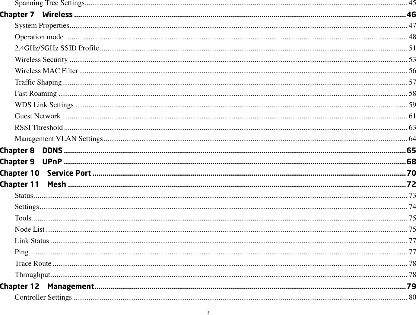 3  Spanning Tree Settings........................................................................................................................................................................... 45 Chapter 7    Wireless ................................................................................................................................................................... 46 System Properties ................................................................................................................................................................................... 47 Operation mode ...................................................................................................................................................................................... 48 2.4GHz/5GHz SSID Profile ................................................................................................................................................................... 51 Wireless Security ................................................................................................................................................................................... 53 Wireless MAC Filter .............................................................................................................................................................................. 56 Traffic Shaping ....................................................................................................................................................................................... 57 Fast Roaming ......................................................................................................................................................................................... 58 WDS Link Settings ................................................................................................................................................................................ 59 Guest Network ....................................................................................................................................................................................... 61 RSSI Threshold ...................................................................................................................................................................................... 63 Management VLAN Settings ................................................................................................................................................................. 64 Chapter 8    DDNS ........................................................................................................................................................................ 65 Chapter 9    UPnP ........................................................................................................................................................................ 68 Chapter 10    Service Port .......................................................................................................................................................... 70 Chapter 11    Mesh ...................................................................................................................................................................... 72 Status ...................................................................................................................................................................................................... 73 Settings ................................................................................................................................................................................................... 74 Tools ....................................................................................................................................................................................................... 75 Node List ................................................................................................................................................................................................ 75 Link Status ............................................................................................................................................................................................. 77 Ping ........................................................................................................................................................................................................ 77 Trace Route ............................................................................................................................................................................................ 78 Throughput ............................................................................................................................................................................................. 78 Chapter 12    Management ......................................................................................................................................................... 79 Controller Settings ................................................................................................................................................................................. 80 