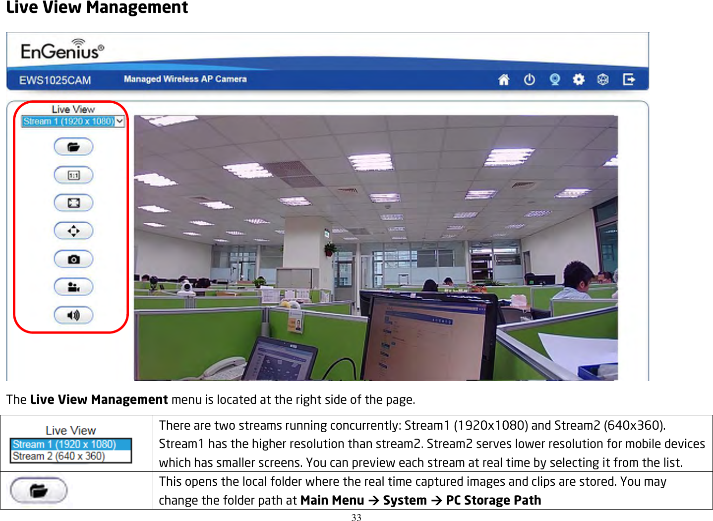 33  Live View Management  The Live View Management menu is located at the right side of the page.  There are two streams running concurrently: Stream1 (1920x1080) and Stream2 (640x360). Stream1 has the higher resolution than stream2. Stream2 serves lower resolution for mobile devices which has smaller screens. You can preview each stream at real time by selecting it from the list.    This opens the local folder where the real time captured images and clips are stored. You may change the folder path at Main Menu  System  PC Storage Path 