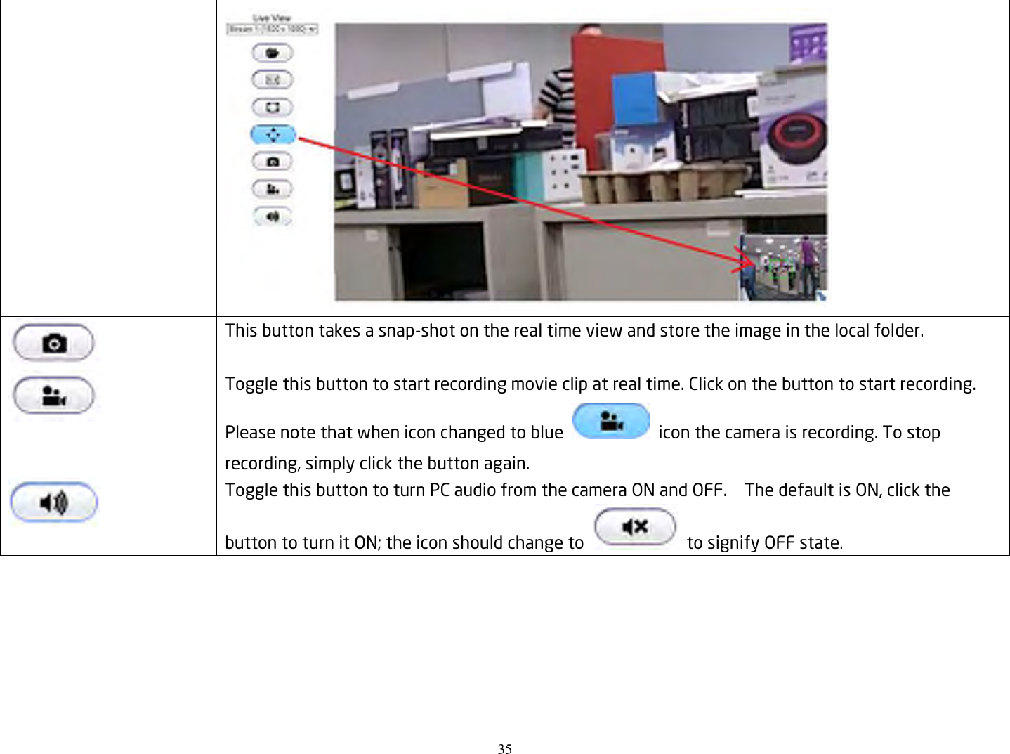 35    This button takes a snap-shot on the real time view and store the image in the local folder.  Toggle this button to start recording movie clip at real time. Click on the button to start recording. Please note that when icon changed to blue    icon the camera is recording. To stop recording, simply click the button again.  Toggle this button to turn PC audio from the camera ON and OFF.    The default is ON, click the button to turn it ON; the icon should change to    to signify OFF state.   
