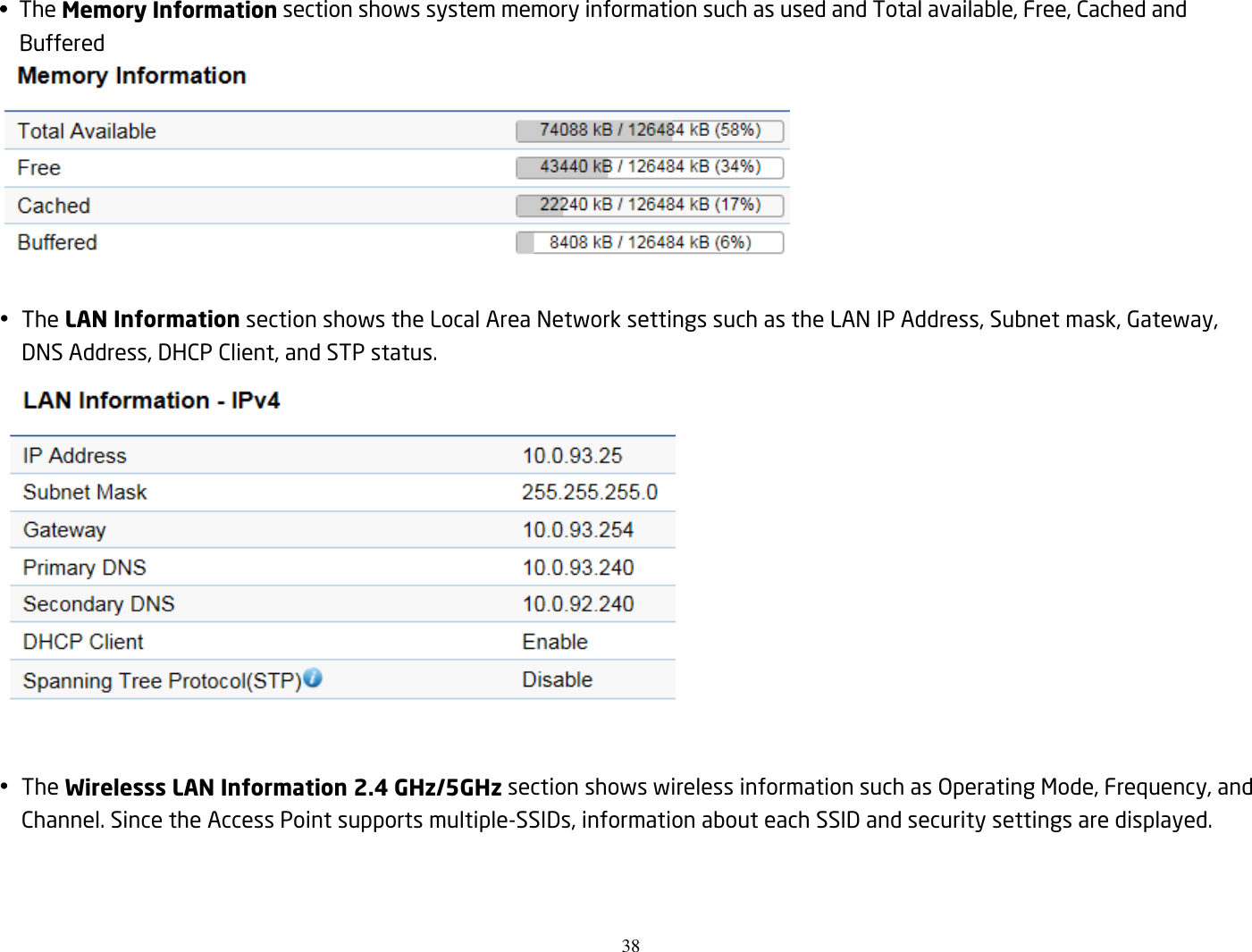 38  •  The Memory Information section shows system memory information such as used and Total available, Free, Cached and Buffered    The LAN Information section shows the Local Area Network settings such as the LAN IP Address, Subnet mask, Gateway, DNS Address, DHCP Client, and STP status.    The Wirelesss LAN Information 2.4 GHz/5GHz section shows wireless information such as Operating Mode, Frequency, and Channel. Since the Access Point supports multiple-SSIDs, information about each SSID and security settings are displayed.   