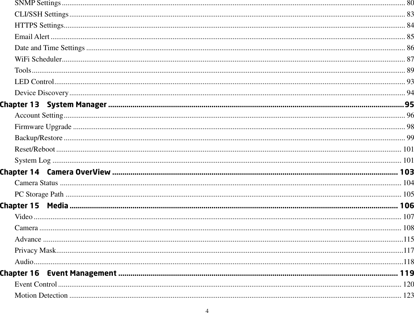 4  SNMP Settings ....................................................................................................................................................................................... 80 CLI/SSH Settings ................................................................................................................................................................................... 83 HTTPS Settings...................................................................................................................................................................................... 84 Email Alert ............................................................................................................................................................................................. 85 Date and Time Settings .......................................................................................................................................................................... 86 WiFi Scheduler ....................................................................................................................................................................................... 87 Tools ....................................................................................................................................................................................................... 89 LED Control ........................................................................................................................................................................................... 93 Device Discovery ................................................................................................................................................................................... 94 Chapter 13    System Manager .................................................................................................................................................. 95 Account Setting ...................................................................................................................................................................................... 96 Firmware Upgrade ................................................................................................................................................................................. 98 Backup/Restore ...................................................................................................................................................................................... 99 Reset/Reboot ........................................................................................................................................................................................ 101 System Log .......................................................................................................................................................................................... 101 Chapter 14    Camera OverView ............................................................................................................................................. 103 Camera Status ...................................................................................................................................................................................... 104 PC Storage Path ................................................................................................................................................................................... 105 Chapter 15    Media .................................................................................................................................................................. 106 Video .................................................................................................................................................................................................... 107 Camera ................................................................................................................................................................................................. 108 Advance ................................................................................................................................................................................................115 Privacy Mask.........................................................................................................................................................................................117 Audio .....................................................................................................................................................................................................118 Chapter 16    Event Management .......................................................................................................................................... 119 Event Control ....................................................................................................................................................................................... 120 Motion Detection ................................................................................................................................................................................. 123 