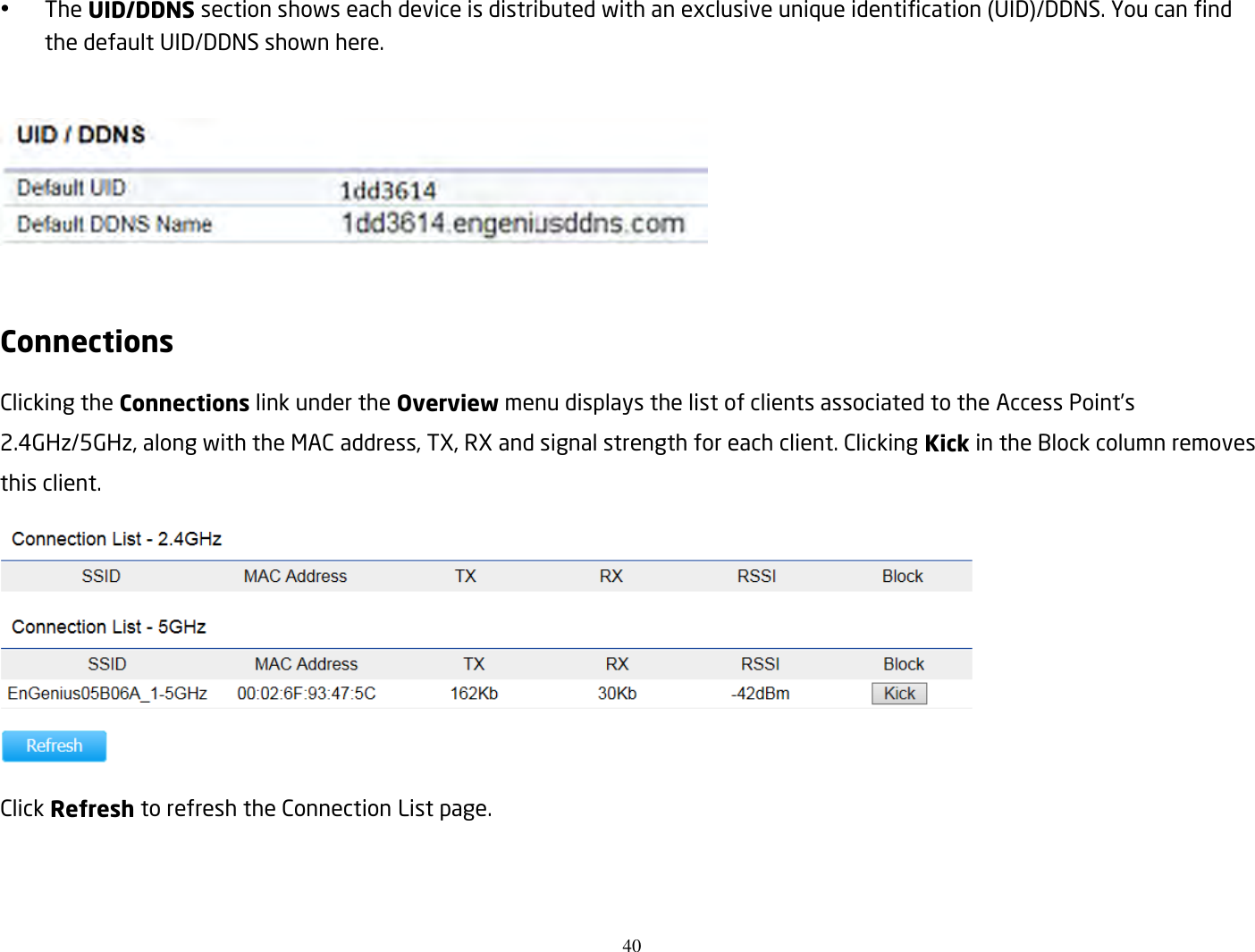 40   The UID/DDNS section shows each device is distributed with an exclusive unique identification (UID)/DDNS. You can find the default UID/DDNS shown here.    Connections Clicking the Connections link under the Overview menu displays the list of clients associated to the Access Point’s 2.4GHz/5GHz, along with the MAC address, TX, RX and signal strength for each client. Clicking Kick in the Block column removes this client.  Click Refresh to refresh the Connection List page.   