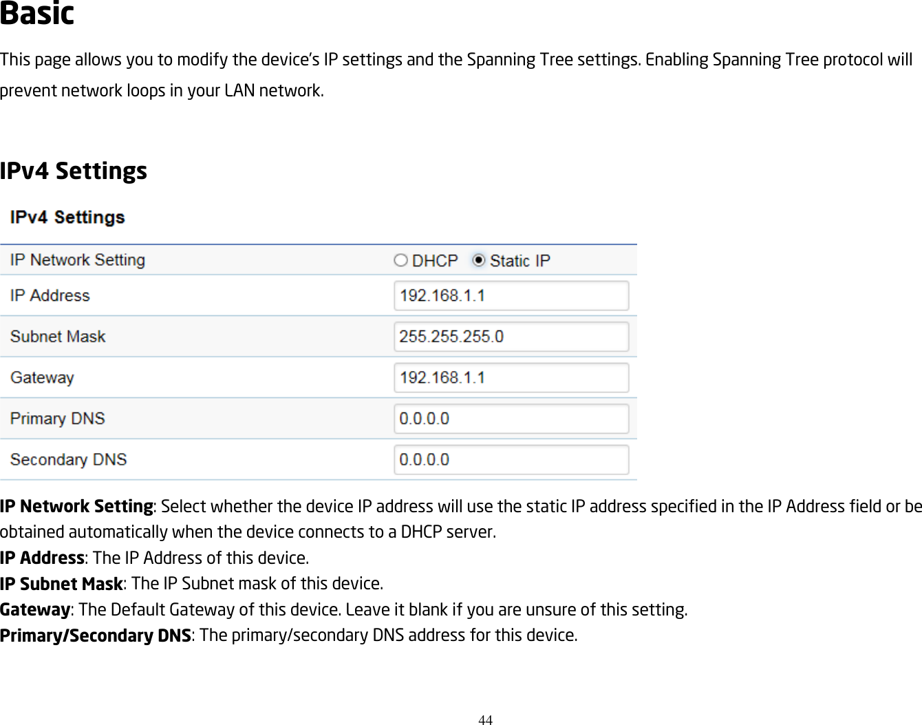 44  Basic This page allows you to modify the device’s IP settings and the Spanning Tree settings. Enabling Spanning Tree protocol will prevent network loops in your LAN network.  IPv4 Settings  IP Network Setting: Select whether the device IP address will use the static IP address specified in the IP Address field or be obtained automatically when the device connects to a DHCP server. IP Address: The IP Address of this device. IP Subnet Mask: The IP Subnet mask of this device. Gateway: The Default Gateway of this device. Leave it blank if you are unsure of this setting. Primary/Secondary DNS: The primary/secondary DNS address for this device.  