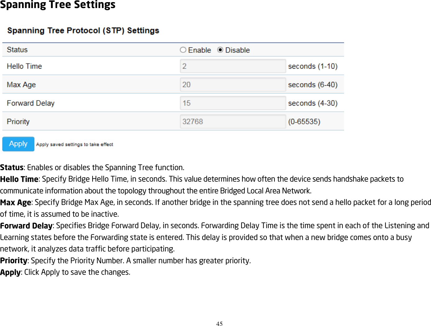 45  Spanning Tree Settings  Status: Enables or disables the Spanning Tree function. Hello Time: Specify Bridge Hello Time, in seconds. This value determines how often the device sends handshake packets to communicate information about the topology throughout the entire Bridged Local Area Network. Max Age: Specify Bridge Max Age, in seconds. If another bridge in the spanning tree does not send a hello packet for a long period of time, it is assumed to be inactive. Forward Delay: Specifies Bridge Forward Delay, in seconds. Forwarding Delay Time is the time spent in each of the Listening and Learning states before the Forwarding state is entered. This delay is provided so that when a new bridge comes onto a busy network, it analyzes data traffic before participating. Priority: Specify the Priority Number. A smaller number has greater priority. Apply: Click Apply to save the changes.   