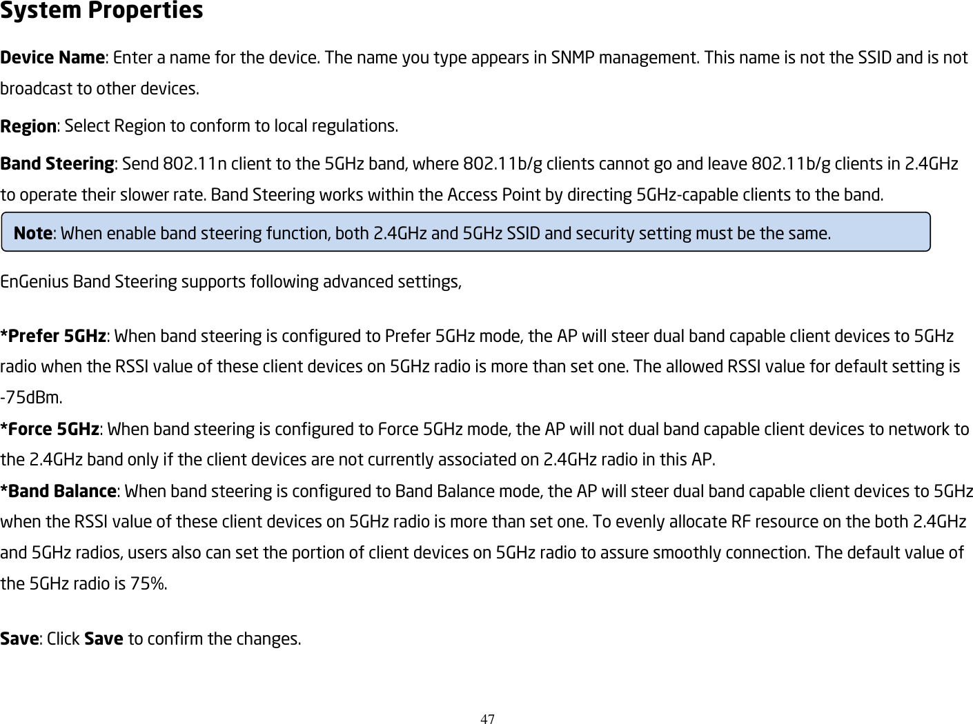 47  System Properties Device Name: Enter a name for the device. The name you type appears in SNMP management. This name is not the SSID and is not broadcast to other devices. Region: Select Region to conform to local regulations. Band Steering: Send 802.11n client to the 5GHz band, where 802.11b/g clients cannot go and leave 802.11b/g clients in 2.4GHz to operate their slower rate. Band Steering works within the Access Point by directing 5GHz-capable clients to the band.   EnGenius Band Steering supports following advanced settings,  *Prefer 5GHz: When band steering is configured to Prefer 5GHz mode, the AP will steer dual band capable client devices to 5GHz radio when the RSSI value of these client devices on 5GHz radio is more than set one. The allowed RSSI value for default setting is -75dBm. *Force 5GHz: When band steering is configured to Force 5GHz mode, the AP will not dual band capable client devices to network to the 2.4GHz band only if the client devices are not currently associated on 2.4GHz radio in this AP. *Band Balance: When band steering is configured to Band Balance mode, the AP will steer dual band capable client devices to 5GHz when the RSSI value of these client devices on 5GHz radio is more than set one. To evenly allocate RF resource on the both 2.4GHz and 5GHz radios, users also can set the portion of client devices on 5GHz radio to assure smoothly connection. The default value of the 5GHz radio is 75%.  Save: Click Save to confirm the changes.   Note: When enable band steering function, both 2.4GHz and 5GHz SSID and security setting must be the same. 