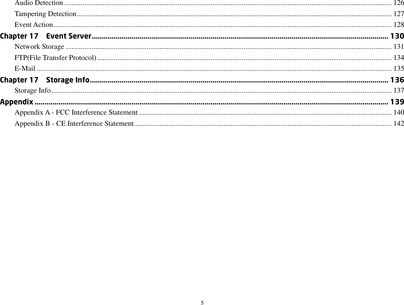 5  Audio Detection ................................................................................................................................................................................... 126 Tampering Detection ............................................................................................................................................................................ 127 Event Action ......................................................................................................................................................................................... 128 Chapter 17    Event Server ...................................................................................................................................................... 130 Network Storage .................................................................................................................................................................................. 131 FTP(File Transfer Protocol) ................................................................................................................................................................. 134 E-Mail .................................................................................................................................................................................................. 135 Chapter 17    Storage Info ....................................................................................................................................................... 136 Storage Info .......................................................................................................................................................................................... 137 Appendix ................................................................................................................................................................................... 139 Appendix A - FCC Interference Statement .......................................................................................................................................... 140 Appendix B - CE Interference Statement............................................................................................................................................. 142 