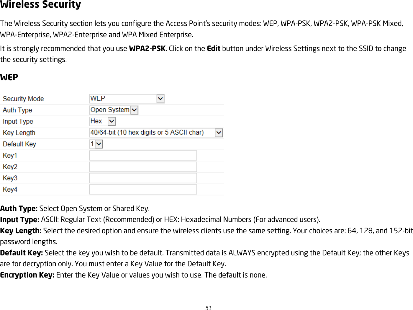 53  Wireless Security The Wireless Security section lets you configure the Access Point’s security modes: WEP, WPA-PSK, WPA2-PSK, WPA-PSK Mixed, WPA-Enterprise, WPA2-Enterprise and WPA Mixed Enterprise. It is strongly recommended that you use WPA2-PSK. Click on the Edit button under Wireless Settings next to the SSID to change the security settings. WEP  Auth Type: Select Open System or Shared Key. Input Type: ASCII: Regular Text (Recommended) or HEX: Hexadecimal Numbers (For advanced users). Key Length: Select the desired option and ensure the wireless clients use the same setting. Your choices are: 64, 128, and 152-bit password lengths. Default Key: Select the key you wish to be default. Transmitted data is ALWAYS encrypted using the Default Key; the other Keys are for decryption only. You must enter a Key Value for the Default Key. Encryption Key: Enter the Key Value or values you wish to use. The default is none.  